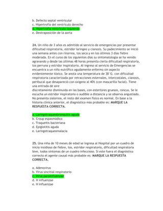 b. Defecto septal ventricular
c. Hipertrofia del ventrículo derecho
d. Hipertrofia ventrículo izquierdo
e. Dextraposición de la aorta



24. Un niño de 3 años es admitido al servicio de emergencias por presentar
dificultad respiratoria, estridor laringeo y cianosis. Su padecimiento se inició
una semana antes con rinorrea, tos seca y en los últimos 3 días fiebre
moderada. En el curso de los siguientes días su sintomatología se ha venido
agravando y desde las últimas 48 horas presenta cierta dificultad respiratoria,
tos perruna y estridor inspiratorio. Al ingreso al servicio de Emergencias se
encuentra a un niño eutrófico agudamente enfermo sin aspecto
evidentemente tóxico. Se anota una temperatura de 38°G. con dificultad
respiratoria caracterizada por retracciones esternales, intercostales, cianosis,
peribucal que desapareció con oxígeno al 40% (con mascarilla facial). Tiene
una entrada de aire
discretamente disminuida en las bases, con estertores gruesos, roncus. Se le
escucha un estridor inspiratorio o audible a distancia y se observa angustiado.
No presenta sialorrea, el resto del examen físico es normal. En base a la
historia clínica anterior, el diagnóstico más probable es: MARQUE LA
RESPUESTA CORRECTA.

a. Laringotraqueobronquitis aguda
b. Croup espasmódico
c. Traqueitis bacteriana
d. Epiglotitis aguda
e. Laringotraqueomalacia


25. Una niña de 10 meses de edad se ingresa al Hospital por un cuadro de
inicio insidioso de fiebre, tos, estridor respiratorio, dificultad respiratoria
leve, todos síntomas de un cuadro infeccioso. Si este fuera el diagnóstico
correcto el agente causal más probable es: MARQUE LA RESPUESTA
CORRECTA.

a. Adenovirus
b. Virus sincitial respiratorio
c. Virus parainfluenzae
d. H influenzae
e. H influenzae
 