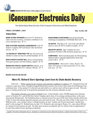 Benefits from Circuit City Exit
More P.C. Richard Store Openings Loom Even As Chain Awaits Recovery
DALLAS — While waiting for the economy and consumer confidence to improve, P.C. Richard & Son will
continue to open new stores, President Gregg Richard told Consumer Electronics Daily at the NATM Buying Corp.
conference here. It has opened 13 in the last year and a half or so, and two more will soon open, he said. The com-
pany is "setting ourselves up" to be perfectly positioned once the economy rebounds, he said.
The retailer will open a new store in Enfield, Conn., in late October, and a 350,000-square-foot clearance
center in Carteret, N.J., just off the New Jersey Turnpike and in front of its existing warehouse there, in the same
time period, Richard said. The Enfield location is a former Circuit City store (CED Aug 10 p5), just like all but one
of the 13 stores that already opened in the past year and a half, he said. The only new store of the 13 that wasn’t, in
Milford, Conn., was a former Linens ‘n Things location, he said. Luckily, the Circuit stores had a "similar foot-
print" to the average P.C. Richard store, he said. P.C. Richard is also moving its Wayne, N.J., store about 200 feet
to a former Circuit location, he said. No other store closures are planned, and "we always look for opportunities,"
he said when asked if more openings are planned.
Today’s News:
MORE STORE OPENINGS loom for P.C. Richard as
chain waits for economy, consumer confidence to re-
cover, president says. (P. 1)
MOD SYSTEMS SEEKING AGREEMENTS with CE
makers to deploy SD Card-based video download
service. (P. 3)
‘ULTRAVIOLET’ DRM-FREE 'FIX' due, but critics ask
whether it comes too late for unified standard. (P. 4)
NEW E-WASTE EXPORT BILL draws strong backing
from green groups, but little industry support. (P. 6)
MANDATED DIGITAL RADIO SWITCH unlikely, or at
least not soon, predict FCC, industry officials. (P. 7)
RADIO MOBILE STRATEGIES must go beyond audio
streaming on smartphones, NAB Radio Show told. (P. 8)
3D NOTES: Best Buy U.K. vows to be only British
chain to carry all 3D TV models available. (P. 8)
INDUSTRY NOTES: Spec complete for next-
generation Wireless USB, promoter group says. (P. 8)
COMPANIES: Sherwood drops plans for iPod-docking
tabletop radio to upgrade digital photo frame that
comes with it. (P. 9)
VIDEOGAMES: Microsoft’s ‘Halo: Reach’ for
Xbox 360 repeats as top-rented title in U.S., Ren-
trak says. (P. 10)
Copyright© 2010 by Warren Communications News, Inc. Reproduction or retransmission in any form, without written permission, is a violation of Federal Statute (17 USC01 et seq.).
FRIDAY, OCTOBER 1, 2010 VOL. 10, NO. 190
 