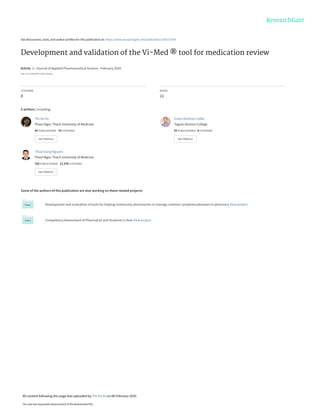 See discussions, stats, and author profiles for this publication at: https://www.researchgate.net/publication/339127509
Development and validation of the Vi-Med ® tool for medication review
Article  in  Journal of Applied Pharmaceutical Science · February 2020
DOI: 10.7324/JAPS.2020.102014
CITATIONS
0
READS
11
5 authors, including:
Some of the authors of this publication are also working on these related projects:
Development and evaluation of tools for helping community pharmacists to manage common symptoms/diseases in pharmacy View project
Competency Assessment of Pharmacist and Students in Asia View project
Thi-Ha Vo
Pham Ngoc Thach University of Medicine
43 PUBLICATIONS   75 CITATIONS   
SEE PROFILE
Erwin Martinez Faller
Tagum Doctors College
55 PUBLICATIONS   8 CITATIONS   
SEE PROFILE
Thoai Dang Nguyen
Pham Ngoc Thach University of Medicine
762 PUBLICATIONS   17,378 CITATIONS   
SEE PROFILE
All content following this page was uploaded by Thi-Ha Vo on 08 February 2020.
The user has requested enhancement of the downloaded file.
 