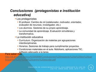 Conclusiones (protagonistas e institución
      educativa)
         Los protagonistas
           El profesor. Cambio de rol (colaborador, motivador, orientador,
            evaluador de recursos, investigador, etc.)
           Los alumnos. Gestores de su propio aprendizaje.
           La comunidad de aprendizaje. Evaluación simultánea y
            transformativa.
         La institución educativa
           Currículum. Organización de materias por agrupaciones
            interdisciplinarias.
           Horarios. Sesiones de trabajo para cumplimentar proyectos.
           Condiciones materiales en el aula. Mobiliario, aplicaciones TIC,
            software adecuado a la tarea.
Para saber más
http://dl.dropbox.com/u/42305898/Conclusiones%20respecto%20a%20los%20par
ticipantes%20y%20al%20centro%20escolar.pdf

                     CREACIÓN DE CONOCIMIENTO EN EL AULA MEDIANTE EL USO DE
                                         LAS TIC. AÑOS 2008, 2009, 2010 Y 2011.
                                                                                  12
 