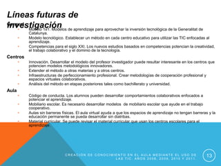 Líneas futuras de
investigación de aprendizaje para aprovechar la inversión tecnológica de la Generalitat de
General
    •   Modelo 1x1. Modelos
           Catalunya.
       •   Modelo tecnológico. Establecer un método en cada centro educativo para utilizar las TIC enfocadas al
           aprendizaje.
       •   Competencias para el siglo XXI. Los nuevos estudios basados en competencias potencian la creatividad,
           el trabajo colaborativo y el dominio de la tecnología.
Centros
       •   Innovación. Desarrollar el modelo del profesor investigador puede resultar interesante en los centros que
           potencien modelos metodológicos innovadores.
       •   Extender el método a otras materias y a otros centros.
       •   Infraestructuras de perfeccionamiento profesional. Crear metodologías de cooperación profesional y
           espacios virtuales colaborativos.
       •   Análisis del método en etapas posteriores tales como bachillerato y universidad.
Aula
       •   Código de conducta. Los alumnos pueden desarrollar comportamientos colaborativos enfocados a
           potenciar el aprendizaje.
       •   Mobiliario escolar. Es necesario desarrollar modelos de mobiliario escolar que ayude en el trabajo
           cooperativo.
       •   Aulas sin barreras físicas. El aula virtual ayuda a que los espacios de aprendizaje no tengan barreras y la
           educación permanente se pueda desarrollar sin diatribas.
       •   Material curricular. Se puede revisar el material curricular que usan los centros escolares para el
           aprendizaje.




                               CREACIÓN DE CONOCIMIENTO EN EL AULA MEDIANTE EL USO DE
                                                   LAS TIC. AÑOS 2008, 2009, 2010 Y 2011.
                                                                                                                13
 