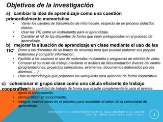 Objetivos de la investigación
  a) cambiar la idea de aprendizaje como una cuestión
  primordialmente memorística
      •    Variar los canales de transmisión de información, respecto de un proceso didáctico
           clásico.
      •    Usar las TIC como un instrumento para el aprendizaje.
      •    Cambiar el rol de los discentes de forma que sean protagonistas en el proceso de
           aprendizaje.
  b) mejorar la situación de aprendizaje en clase mediante el uso de las
  TIC• Dotar a los discentes de un banco de recursos para que puedan elaborar sus propios
          materiales y compartir información.
      •   Facilitar a los alumnos el uso de materiales multimedia y programas de edición de video.
      •   Conocer el contexto de trabajo mediante el análisis de documentación diversa del centro
          (programaciones, proyectos curriculares, exámenes, documentos elaborados por los
          alumnos, …)
      •   Usar la metodología que proponen las webquests para aprender de forma cooperativa.

c) cohesionar el grupo clase como una célula eficiente de trabajo
    • Repartir
cooperativo la cantidad de trabajo de forma que resulte complementaria para el avance
          hacia el conocimiento.
      •   Democratizar el conocimiento.
      •   Integrar nuevas ideas en el proceso para aumentar el saber de la comunidad de
          aprendizaje.
                            CREACIÓN DE CONOCIMIENTO EN EL AULA MEDIANTE EL USO DE
                                                LAS TIC. AÑOS 2008, 2009, 2010 Y 2011.       3
 