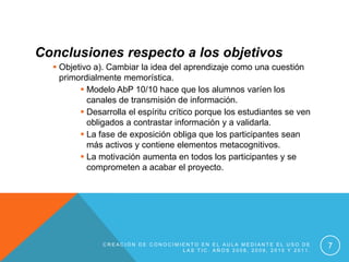 Conclusiones respecto a los objetivos
   Objetivo a). Cambiar la idea del aprendizaje como una cuestión
    primordialmente memorística.
          Modelo AbP 10/10 hace que los alumnos varíen los
           canales de transmisión de información.
          Desarrolla el espíritu crítico porque los estudiantes se ven
           obligados a contrastar información y a validarla.
          La fase de exposición obliga que los participantes sean
           más activos y contiene elementos metacognitivos.
          La motivación aumenta en todos los participantes y se
           comprometen a acabar el proyecto.




               CREACIÓN DE CONOCIMIENTO EN EL AULA MEDIANTE EL USO DE
                                   LAS TIC. AÑOS 2008, 2009, 2010 Y 2011.
                                                                            7
 