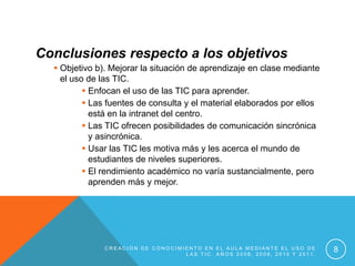 Conclusiones respecto a los objetivos
   Objetivo b). Mejorar la situación de aprendizaje en clase mediante
    el uso de las TIC.
           Enfocan el uso de las TIC para aprender.
           Las fuentes de consulta y el material elaborados por ellos
            está en la intranet del centro.
           Las TIC ofrecen posibilidades de comunicación sincrónica
            y asincrónica.
           Usar las TIC les motiva más y les acerca el mundo de
            estudiantes de niveles superiores.
           El rendimiento académico no varía sustancialmente, pero
            aprenden más y mejor.




               CREACIÓN DE CONOCIMIENTO EN EL AULA MEDIANTE EL USO DE
                                   LAS TIC. AÑOS 2008, 2009, 2010 Y 2011.
                                                                            8
 