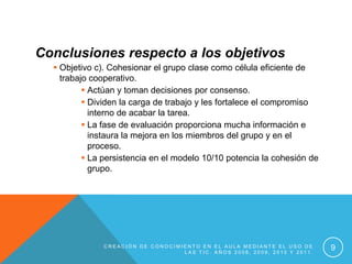 Conclusiones respecto a los objetivos
   Objetivo c). Cohesionar el grupo clase como célula eficiente de
    trabajo cooperativo.
           Actúan y toman decisiones por consenso.
           Dividen la carga de trabajo y les fortalece el compromiso
            interno de acabar la tarea.
           La fase de evaluación proporciona mucha información e
            instaura la mejora en los miembros del grupo y en el
            proceso.
           La persistencia en el modelo 10/10 potencia la cohesión de
            grupo.




              CREACIÓN DE CONOCIMIENTO EN EL AULA MEDIANTE EL USO DE
                                  LAS TIC. AÑOS 2008, 2009, 2010 Y 2011.
                                                                           9
 