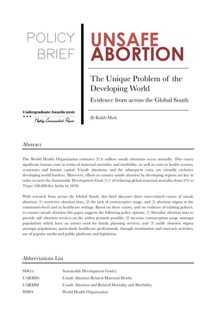 Page 1 of 11
UNSAFE
ABORTION
The Unique Problem of the
Developing World 
Evidence from across the Global South
By Rakib Miah
Abstract
The World Health Organization estimates 21.6 million unsafe abortions occur annually. This exacts
significant human costs in terms of maternal mortality and morbidity, as well as costs to health systems,
economies and human capital. Unsafe abortions, and the subsequent costs, are virtually exclusive
developing world burdens. Moreover, efforts to counter unsafe abortion by developing regions are key in
order to meet the Sustainable Development Goal (3.1) of reducing global maternal mortality from 216 to
70 per 100,000 live births by 2030.
With research from across the Global South, this brief discusses three inter-related causes of unsafe
abortion: (1) restrictive abortion laws, (2) the lack of contraceptive usage, and (3) abortion stigma at the
community-level and in healthcare settings. Based on these causes, and on evidence of existing policies,
to counter unsafe abortion this paper suggests the following policy options: (1) liberalise abortion laws to
provide safe abortion services on the widest grounds possible; (2) increase contraception usage amongst
populations which have an unmet need for family planning services; and (3) tackle abortion stigma
amongst populations, particularly healthcare professionals, through sensitisation and outreach activities,
use of popular media and public platforms and legislation.
Abbreviations List
SDG(s) Sustainable Development Goal(s)
UARMDs Unsafe Abortion Related Maternal Deaths
UARMM Unsafe Abortion and Related Mortality and Morbidity
WHO World Health Organization
 