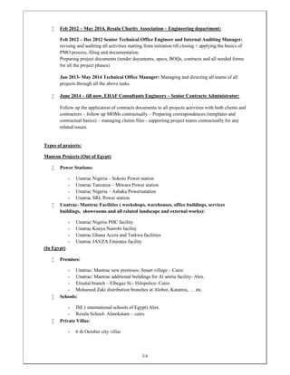 3/4
 Feb 2012 – May 2014, Resala Charity Association – Engineering department:
Feb 2012 – Dec 2012 Senior Technical Office Engineer and Internal Auditing Manager:
revising and auditing all activities starting from initiation till closing + applying the basics of
PMO process, filing and documentation.
Preparing project documents (tender documents, specs, BOQs, contracts and all needed forms
for all the project phases)
Jan 2013- May 2014 Technical Office Manager: Managing and directing all teams of all
projects through all the above tasks.
 June 2014 – till now, EHAF Consultants Engineers – Senior Contracts Administrator:
Follow up the application of contracts documents to all projects activities with both clients and
contractors – follow up MOMs contractually – Preparing correspondences (templates and
contractual basics) – managing claims files - supporting project teams contractually for any
related issues.
Types of projects:
Mancon Projects (Out of Egypt)
 Power Stations:
- Unatrac Nigeria – Sokoto Power station
- Unatrac Tanzania – Mtwara Power station
- Unatrac Nigeria – Ashaka Powersatation
- Unatrac SRL Power station
 Unatrac- Mantrac Facilities ( workshops, warehouses, office buildings, services
buildings, showrooms and all related landscape and external works):
- Unatrac Nigeria PHC facility
- Unatrac Kenya Nairobi facility
- Unatrac Ghana Accra and Tarkwa facilities
- Unatrac JAVZA Emirates facility
(In Egypt)
 Premises:
- Unatrac/ Mantrac new premises- Smart village – Cairo
- Unatrac/ Mantrac additional buildings for Al amria facility- Alex.
- Etisalat branch – Elhegaz St.- Hilopolice- Cairo
- Mohamed Zaki distribution branches at Alobor, Katamia, … etc.
 Schools:
- ISE ( international schools of Egypt) Alex.
- Resala School- Almokatam – cairo
 Private Villas:
- 6 th October city villas
 