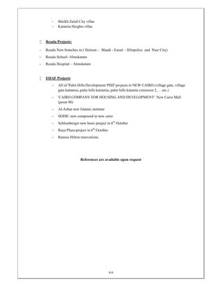 4/4
- Sheikh Zaied City villas
- Katamia Heights villas
 Resala Projects:
- Resala New branches in ( Helwan – Maadi - Faisal – Hilopolice and Nasr City)
- Resala School- Almokatam
- Resala Hospital – Almokatam
 EHAF Projects:
- All of 'Palm Hills Development PHD' projects in NEW CAIRO (village gate, village
gate kattamia, palm hills kattamia, palm hills katamia extension 2, …etc.)
- 'CAIRO COMPANY FOR HOUSING AND DEVELOPMENT' New Cairo Mall
(point 90)
- Al-Azhar new Islamic institute
- SODIC new compound in new cairo
- Schlumberger new basic project in 6th
October
- Raya Plaza project in 6th
October
- Ramsis Hilton renovations.
References are available upon request
 