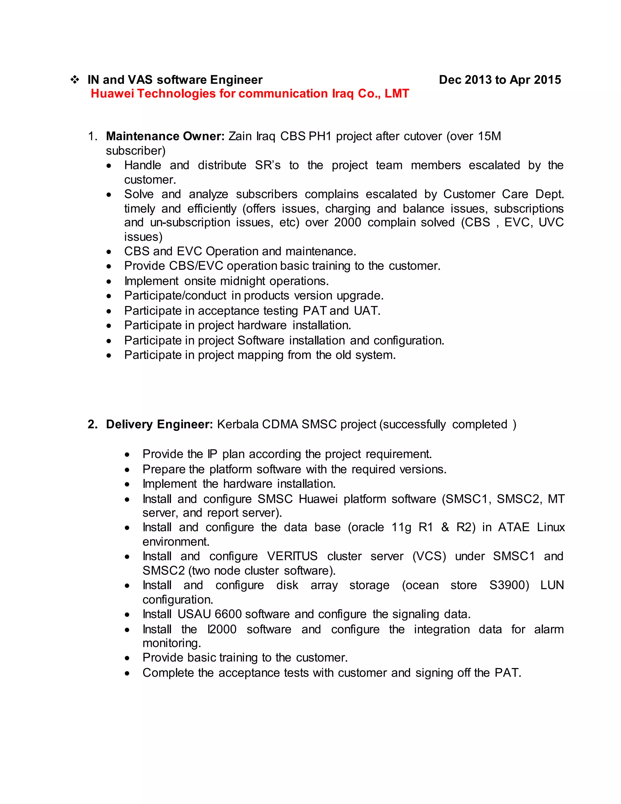  IN and VAS software Engineer Dec 2013 to Apr 2015
Huawei Technologies for communication Iraq Co., LMT
1. Maintenance Owner: Zain Iraq CBS PH1 project after cutover (over 15M
subscriber)
 Handle and distribute SR’s to the project team members escalated by the
customer.
 Solve and analyze subscribers complains escalated by Customer Care Dept.
timely and efficiently (offers issues, charging and balance issues, subscriptions
and un-subscription issues, etc) over 2000 complain solved (CBS , EVC, UVC
issues)
 CBS and EVC Operation and maintenance.
 Provide CBS/EVC operation basic training to the customer.
 Implement onsite midnight operations.
 Participate/conduct in products version upgrade.
 Participate in acceptance testing PAT and UAT.
 Participate in project hardware installation.
 Participate in project Software installation and configuration.
 Participate in project mapping from the old system.
2. Delivery Engineer: Kerbala CDMA SMSC project (successfully completed )
 Provide the IP plan according the project requirement.
 Prepare the platform software with the required versions.
 Implement the hardware installation.
 Install and configure SMSC Huawei platform software (SMSC1, SMSC2, MT
server, and report server).
 Install and configure the data base (oracle 11g R1 & R2) in ATAE Linux
environment.
 Install and configure VERITUS cluster server (VCS) under SMSC1 and
SMSC2 (two node cluster software).
 Install and configure disk array storage (ocean store S3900) LUN
configuration.
 Install USAU 6600 software and configure the signaling data.
 Install the I2000 software and configure the integration data for alarm
monitoring.
 Provide basic training to the customer.
 Complete the acceptance tests with customer and signing off the PAT.
 