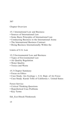 307
Chapter Overview
15.1 International Law and Business
• Sources of International Law
• Some Basic Principles of International Law
• Conducting Business in the International Arena
• The International Business Contract
• Doing Business Internationally Within the
Limits of U.S. Law
15.2 Environmental Law and Business
• Types of Environmental Law
• Air Quality Regulation
• Water Quality
• Toxics and Waste
15.3 Chapter Summary
• Focus on Ethics
• Case Study: Arc Ecology v. U.S. Dept. of Air Force
• Case Study: Karuk Tribe of California v. United States
Forest Service
• Critical Thinking Questions
• Hypothetical Case Problems
• Key Terms
Edi_Eco/iStock/Thinkstock
15
 