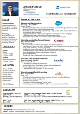 Arnaud POIRIER
63 Harcourt Green,
Dublin 2
+ 353 83 850 9056
LinkedIn Profile
apoirier@salesforce.com Candidate to Sales Development
SKILLS
Sales Techniques:
Negotiation, customer
tracking, sales analysis,
prospection, animation,
reporting
Marketing:
Market research &
analysis, competitor
benchmarking, strategic
monitoring, product &
campaign creation
LANGUAGES
English
Fluent
940/990 TOEIC
104/120 TOEFL
Spanish
Good understanding
750/990 ELYTE
SOFTWARE
- Microsoft Office
- Salesforce Platform
- Google Analytics
- Oracle (basic
understanding)
- Photoshop CS 6
- Lihgtroom 5
Driver’s License
WORK EXPERIENCE
Customer Intelligence Analyst
February – Present 2016
Dublin, Ireland
- Proactively identified decision makers in strategic accounts through creative research
- Navigated and profiled organizational structures
- Builded a strong relationship and achieving a high level of collaboration with Business
Development Representative
- Supported Marketing and Sales Development Teams across various campaigns
- Prepared for a role as a Sales Development Representative
- Worked towards weekly and monthly targets in line with team goals
Internship Assistant Key Account Manager
July – December 2015
Paris, Courbevoie
- Prospected new markets (business gifts, corporate committees)
- Installation of commercial offers in coordination with the various internal departments
(sales, trade marketing, planning, logistics)
- Established business operations with key wholesalers and retailers
- Participated in the organization of the Canon Expo 2015 (over 19,000 visitors)
- Represented Canon in numerous fairs and showcase
- Managed quotations
- Conducted results analysis and operations monitoring
Internship Assistant Business Developer
September 2013 – July 2014
Paris, Levallois-Perret
- Created public and private exhibitions
- Improvement of the online sales website and results analysis
- Negotiated photographers contracts
- Created advertising campaigns for new products
Sales internship at Rue de Sèvres shop
May – August 2012
Paris, 7ème
- Advised and managed local and international clients in French and English
- Conducted inventory management
- Merchandising products
- Established and inaugurated a "pop-up store"
Generated gross sales of € 250K in ready-to-wear, accessories and shoes.
EDUCATION
September 2014 / May 2015 Master 2 in Purchasing & Supply Chain from ESC Rennes
2011 / 2015 ESC Rennes School of Business
January / June 2013 (Russia) Academic exchange at the Graduate School of Management, St. Petersburg
2009 / 2011 High Level technician in International Trade, ICOGES, Paris
June 2009 Economic and Social High School Diploma
HOBBIES
- Photography : http://arnaudpoirier.tumblr.com
- Culture : cinema, exhibitions and travels (13 years spent abroad)
 