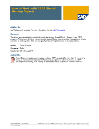SAP COMMUNITY NETWORK SDN - sdn.sap.com | BPX - bpx.sap.com | BOC - boc.sap.com | UAC - uac.sap.com
© 2011 SAP AG 1
How to Work with ABAP Shared
Memory Objects
Applies to:
SAP Netweaver 7 onwards. For more information, visit the ABAP homepage.
Summary
This article gives a detailed introduction to creating and using Shared Memory Objects in your ABAP
programs. The concept of shared memory objects is useful if your programs rely on heavy access to large
quantities of relatively static data, and can greatly improve the performance of your applications.
Author: Trond Strømme
Company: Statoil
Created on: 07 February 2011
Author Bio
Trond Strømme has been working as a freelance ABAP consultant for more than 15 years, for a
range of international companies. He has extensive experience within most areas of ABAP
development. Currently, he is working as a senior developer for Statoil in his native Norway.
 