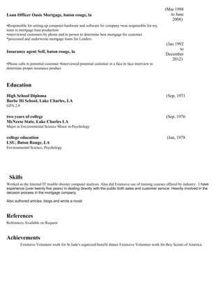 Loan Officer Oasis Mortgage, baton rouge, la
(Mar 1998
to June
2008)
•Responsible for setting up computer hardware and software for company •was responsible for my
team in mortgage loan production
•interviewed customers by phone and in person to determine best mortgage for customer
*processed and underwrote mortgage loans for Lenders
Insurance agent Self, baton rouge, la
(Jan 1992
to
December
2012)
•Phone calls to potential customer •Interviewed potential customer in a face to face interview to
determine proper insurance product
Education
High School Diploma (Sep, 1971
Barbe Hi School, Lake Charles, LA
GPA 2.8
two years of college (Sep, 1976
McNeese State, Lake Charles LA
Major in Environmental Science Minor in Psychology
college education (Jan, 1978
LSU, Baton Rouge, LA
Environmental Science, Psychology
Skills
Worked as the Internal IT trouble shooter computer analysis. Also did Extensive use of training courses offered by industry. I have
experience (over twenty five years) in dealing directly with the public both sales and customer service. Heavily involved in the
decision process in the mortgage company.
Also authored articles, blogs and wrote a novel.
References
References Available on Request
Achievements
Extensive Volunteer work for St Jude's organized benefit dinner Extensive Volunteer work for Boy Scouts of America
 