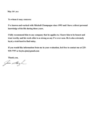 May 14th
, 2014
To whom it may concern:
I've known and worked with Mitchell Champagne since 1993 and I have a direct personal
knowledge of his life during those years.
I fully recommend him to any company that he applies to. I know him to be honest and
trust worthy and his work ethic is as strong as any I've ever seen. He is also extremely
loyal, a trait hard to find today.
If you would like information from me in your evaluation, feel free to contact me at 225-
939-7797 or boyles.jim@gmail.com
Thank you,
 