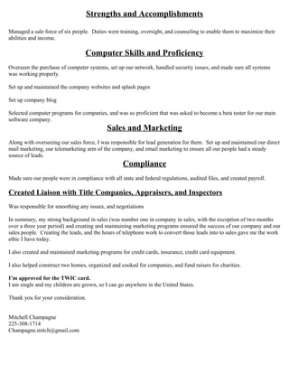 Strengths and Accomplishments
Managed a sale force of six people. Duties were training, oversight, and counseling to enable them to maximize their
abilities and income.
Computer Skills and Proficiency
Overseen the purchase of computer systems, set up our network, handled security issues, and made sure all systems
was working properly.
Set up and maintained the company websites and splash pages
Set up company blog
Selected computer programs for companies, and was so proficient that was asked to become a beta tester for our main
software company.
Sales and Marketing
Along with overseeing our sales force, I was responsible for lead generation for them. Set up and maintained our direct
mail marketing, our telemarketing arm of the company, and email marketing to ensure all our people had a steady
source of leads.
Compliance
Made sure our people were in compliance with all state and federal regulations, audited files, and created payroll.
Created Liaison with Title Companies, Appraisers, and Inspectors
Was responsible for smoothing any issues, and negotiations
In summary, my strong background in sales (was number one in company in sales, with the exception of two months
over a three year period) and creating and maintaining marketing programs ensured the success of our company and our
sales people. Creating the leads, and the hours of telephone work to convert those leads into to sales gave me the work
ethic I have today.
I also created and maintained marketing programs for credit cards, insurance, credit card equipment.
I also helped construct two homes, organized and cooked for companies, and fund raisers for charities.
I’m approved for the TWIC card.
I am single and my children are grown, so I can go anywhere in the United States.
Thank you for your consideration.
Mitchell Champagne
225-308-1714
Champagne.mitch@gmail.com
 