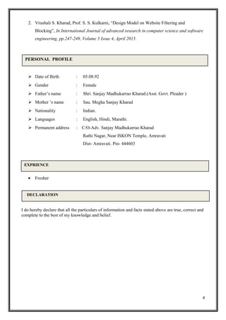 2. Vrushali S. Kharad, Prof. S. S. Kulkarni, “Design Model on Website Filtering and
Blocking”, In International Journal of advanced research in computer science and software
engineering, pp.247-249, Volume 5 Issue 4, April 2015.
 Date of Birth : 05.08.92
 Gender : Female
 Father’s name : Shri. Sanjay Madhukarrao Kharad.(Asst. Govt. Pleader )
 Mother ’s name : Sau. Megha Sanjay Kharad
 Nationality : Indian.
 Languages : English, Hindi, Marathi.
 Permanent address : C/O-Adv. Sanjay Madhukarrao Kharad
Rathi Nagar, Near ISKON Temple, Amravati
Dist- Amravati. Pin- 444603
• Fresher
I do hereby declare that all the particulars of information and facts stated above are true, correct and
complete to the best of my knowledge and belief.
4
PERSONAL PROFILE
DECLARATION
EXPRIENCE
 