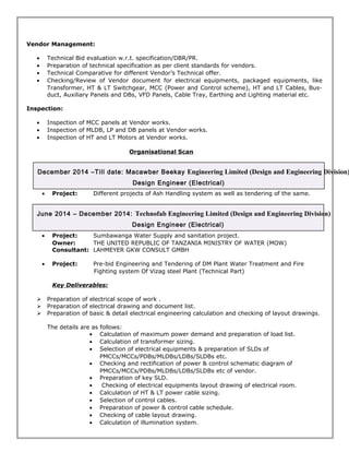 Vendor Management: 
· Technical Bid evaluation w.r.t. specification/DBR/PR. 
· Preparation of technical specification as per client standards for vendors. 
· Technical Comparative for different Vendor’s Technical offer. 
· Checking/Review of Vendor document for electrical equipments, packaged equipments, like 
Transformer, HT & LT Switchgear, MCC (Power and Control scheme), HT and LT Cables, Bus-duct, 
Auxiliary Panels and DBs, VFD Panels, Cable Tray, Earthing and Lighting material etc. 
Inspection: 
· Inspection of MCC panels at Vendor works. 
· Inspection of MLDB, LP and DB panels at Vendor works. 
· Inspection of HT and LT Motors at Vendor works. 
Organisational Scan 
December 2014 –Till date: Macawber Beekay Engineering Limited (Design and Engineering Division) 
Design Engineer (Electrical) 
· Project: Different projects of Ash Handling system as well as tendering of the same. 
June 2014 – December 2014: Technofab Engineering Limited (Design and Engineering Division) 
Design Engineer (Electrical) 
· Project: Sumbawanga Water Supply and sanitation project. 
Owner: THE UNITED REPUBLIC OF TANZANIA MINISTRY OF WATER (MOW) 
Consultant: LAHMEYER GKW CONSULT GMBH 
· Project: Pre-bid Engineering and Tendering of DM Plant Water Treatment and Fire 
Fighting system Of Vizag steel Plant (Technical Part) 
Key Deliverables: 
 Preparation of electrical scope of work . 
 Preparation of electrical drawing and document list. 
 Preparation of basic & detail electrical engineering calculation and checking of layout drawings. 
The details are as follows: 
· Calculation of maximum power demand and preparation of load list. 
· Calculation of transformer sizing. 
· Selection of electrical equipments & preparation of SLDs of 
PMCCs/MCCs/PDBs/MLDBs/LDBs/SLDBs etc. 
· Checking and rectification of power & control schematic diagram of 
PMCCs/MCCs/PDBs/MLDBs/LDBs/SLDBs etc of vendor. 
· Preparation of key SLD. 
· Checking of electrical equipments layout drawing of electrical room. 
· Calculation of HT & LT power cable sizing. 
· Selection of control cables. 
· Preparation of power & control cable schedule. 
· Checking of cable layout drawing. 
· Calculation of illumination system. 
 