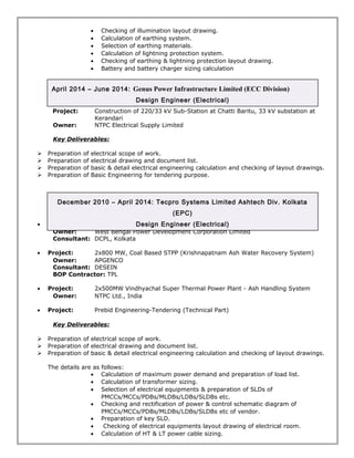 · Checking of illumination layout drawing. 
· Calculation of earthing system. 
· Selection of earthing materials. 
· Calculation of lightning protection system. 
· Checking of earthing & lightning protection layout drawing. 
· Battery and battery charger sizing calculation 
April 2014 – June 2014: Genus Power Infrastructure Limited (ECC Division) 
Design Engineer (Electrical) 
Project: Construction of 220/33 kV Sub-Station at Chatti Baritu, 33 kV substation at 
Kerandari 
Owner: NTPC Electrical Supply Limited 
Key Deliverables: 
 Preparation of electrical scope of work. 
 Preparation of electrical drawing and document list. 
 Preparation of basic & detail electrical engineering calculation and checking of layout drawings. 
 Preparation of Basic Engineering for tendering purpose. 
December 2010 – April 2014: Tecpro Systems Limited Ashtech Div. Kolkata 
(EPC) 
Design Engineer (Electrical) 
· Project: 2x500MW Sagardighi Thermal Power Project- Ash Handling System 
Owner: West Bengal Power Development Corporation Limited 
Consultant: DCPL, Kolkata 
· Project: 2x800 MW, Coal Based STPP (Krishnapatnam Ash Water Recovery System) 
Owner: APGENCO 
Consultant: DESEIN 
BOP Contractor: TPL 
· Project: 2x500MW Vindhyachal Super Thermal Power Plant - Ash Handling System 
Owner: NTPC Ltd., India 
· Project: Prebid Engineering-Tendering (Technical Part) 
Key Deliverables: 
 Preparation of electrical scope of work. 
 Preparation of electrical drawing and document list. 
 Preparation of basic & detail electrical engineering calculation and checking of layout drawings. 
The details are as follows: 
· Calculation of maximum power demand and preparation of load list. 
· Calculation of transformer sizing. 
· Selection of electrical equipments & preparation of SLDs of 
PMCCs/MCCs/PDBs/MLDBs/LDBs/SLDBs etc. 
· Checking and rectification of power & control schematic diagram of 
PMCCs/MCCs/PDBs/MLDBs/LDBs/SLDBs etc of vendor. 
· Preparation of key SLD. 
· Checking of electrical equipments layout drawing of electrical room. 
· Calculation of HT & LT power cable sizing. 
 