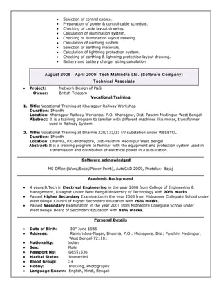 · Selection of control cables. 
· Preparation of power & control cable schedule. 
· Checking of cable layout drawing. 
· Calculation of illumination system. 
· Checking of illumination layout drawing. 
· Calculation of earthing system. 
· Selection of earthing materials. 
· Calculation of lightning protection system. 
· Checking of earthing & lightning protection layout drawing. 
· Battery and battery charger sizing calculation 
August 2008 - April 2009: Tech Mahindra Ltd. (Software Company) 
Technical Associate 
· Project: Network Design of P&G 
Owner: British Telecom 
Vocational Training 
1. Title: Vocational Training at Kharagpur Railway Workshop 
Duration: 1Month 
Location: Kharagpur Railway Workshop, P.O. Kharagpur, Dist. Pascim Medinipur West Bengal 
Abstract: It is a training program to familiar with different machines like motor, transformer 
used in Railway System 
2. Title: Vocational Training at Dharma 220/132/33 kV substation under WBSETCL. 
Duration: 1Month 
Location: Dharma, P.O-Midnapore, Dist-Paschim Medinipur West Bengal 
Abstract: It is a training program to familiar with the equipment and protection system used in 
transmission and distribution of electrical power in a sub-station. 
Software acknowledged 
MS Office (Word/Excel/Power Point), AutoCAD 2009, Photolux- Bajaj 
Academic Background 
· 4 years B.Tech in Electrical Engineering in the year 2008 from College of Engineering & 
Management, Kolaghat under West Bengal University of Technology with 70% marks 
· Passed Higher Secondary Examination in the year 2003 from Midnapore Collegiate School under 
West Bengal Council of Higher Secondary Education with 76% marks. 
· Passed Secondary Examination in the year 2001 from Midnapore Collegiate School under 
West Bengal Board of Secondary Education with 83% marks. 
Personal Details 
· Date of Birth: 30th June 1985 
· Address: Ramkrishna-Nagar, Dharma, P.O : Midnapore. Dist: Paschim Medinipur, 
West Bengal-721101 
· Nationality: Indian 
· Sex: Male 
· Passport No: G6551536 
· Marital Status: Unmarried 
· Blood Group: O+ 
· Hobby: Trekking, Photography 
· Language Known: English, Hindi, Bengali 
 