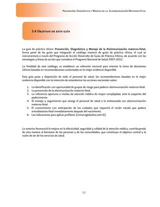Prevención, Diagnóstico y Manejo de la Aloinmunización Materno-Fetal
11
3.4 Objeti3.4 Objeti3.4 Objeti3.4 Objetivo de esta guíavo de esta guíavo de esta guíavo de esta guía
La guía de práctica clínica: Prevención, Diagnóstico y Manejo de laPrevención, Diagnóstico y Manejo de laPrevención, Diagnóstico y Manejo de laPrevención, Diagnóstico y Manejo de la AloinmunizaciónAloinmunizaciónAloinmunizaciónAloinmunización maternomaternomaternomaterno----fetalfetalfetalfetal,,,,
forma parte de las guías que integrarán el catálogo maestro de guías de práctica clínica, el cual se
instrumentará a través del Programa de Acción Desarrollo de Guías de Práctica Clínica, de acuerdo con las
estrategias y líneas de acción que considera el Programa Nacional de Salud 2007-2012.
La finalidad de este catálogo, es establecer un referente nacional para orientar la toma de decisiones
clínicas basadas en recomendaciones sustentadas en la mejor evidencia disponible.
Esta guía pone a disposición de todo el personal de salud, las recomendaciones basadas en la mejor
evidencia disponible con la intención de estandarizar las acciones nacionales sobre:
1. La identificación con oportunidad de grupos de riesgo para padecer aloinmunización materno-fetal.
2. La prevención de la aloinmunización materno-fetal.
3. La referencia oportuna a niveles de atención médica de mayor complejidad, ante la sospecha del
padecimiento.
4. El manejo y seguimiento que otorga el personal de salud a la embarazada con aloinmunización
materno-fetal.
5. El conocimiento con anticipación de los cuidados que requerirá el recién nacido que padece
eritroblastosis fetal inmediatamente después del nacimiento.
6. Las indicaciones para aplicar profilaxis (inmunoglobulina anti-D).
Lo anterior favorecerá la mejora en la efectividad, seguridad y calidad de la atención médica, contribuyendo
de esta manera al bienestar de las personas y de las comunidades, que constituye el objetivo central y la
razón de ser de los servicios de salud.
 