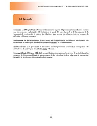 Prevención, Diagnóstico y Manejo de la Aloinmunización Materno-Fetal
12
3.5 Definición3.5 Definición3.5 Definición3.5 Definición
Embarazo:Embarazo:Embarazo:Embarazo: La OMS y la FIGO definen al embarazo como la parte del proceso de la reproducción humana
que comienza con implantación del blastocito a la pared del útero (unos 5 o 6 días después de la
fecundación) completando el proceso de nidación y que termina con el parto. Esta se considera la
definición médica del embarazo.
AloAloAloAloinmunización:inmunización:inmunización:inmunización: Es la producción de anticuerpos en el organismo de un individuo, en respuesta a la
estimulación de un antígeno derivado de un miembro diferente de la misma especie.
Isoinmunización:Isoinmunización:Isoinmunización:Isoinmunización: Es la producción de anticuerpos en el organismo de un individuo, en respuesta a la
estimulación de un antígeno derivado del mismo individuo.
Incompatibilidad alIncompatibilidad alIncompatibilidad alIncompatibilidad al Sistema ABO:Sistema ABO:Sistema ABO:Sistema ABO: Es la producción de anticuerpos en el organismo de un individuo a los
antígenos de histocompatibilidad de las membranas de los eritrocitos (A, B, o subgrupos de los mismos)
derivados de un miembro diferente de la misma especie.
 