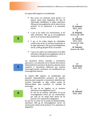 Prevención, Diagnóstico y Manejo de la Aloinmunización Materno-Fetal
21
En mujeres RhD negativo no sensibilizadas:
• Que cursan con embarazo molar parcial o en
quienes existe duda diagnóstica del tipo de
enfermedad trofoblástica, se deben administrar
300 µg de inmunoglobulina anti-D, dentro de las
primeras 72 hrs posteriores a la evacuación
uterina.
• Y que se les realice una amniocentesis, se les
debe administrar 300 µg de inmunoglobulina
anti-D, en el momento del procedimiento.
• Y que se les realice biopsia de vellosidades
coriales antes de las 12 semanas de gestación se
les debe administrar 150 µg de Inumnoglobulina
anti-D, y 300 µg después de las 12 semanas.
• Y que se les realice una cordocentesis se les debe
administrar 300 µg de inmunoglobulina anti-D, al
momento de realizar el procedimiento.
CCCC
(E. Shekelle)(E. Shekelle)(E. Shekelle)(E. Shekelle)
SOGC, 2003
BBBB
(E. Shekelle)(E. Shekelle)(E. Shekelle)(E. Shekelle)
Bowman JM, 1985
BBBB
(E. Shekelle)(E. Shekelle)(E. Shekelle)(E. Shekelle)
SOCG, 2003
Brambati B, 1986
BBBB
(E. Shekelle)(E. Shekelle)(E. Shekelle)(E. Shekelle)
Bowman JM, 1994
Las situaciones clínicas asociadas a traumatismo
placentario o una alteración de la interfase feto-materna
(desprendimiento prematuro de placenta, placenta previa
sangrante y traumatismo abdominal que ocasione
hemorragia) pueden condicionar una sensibilización por
hemorragia feto-materna.
IIIIIIIIIIII
(E. Shekelle)(E. Shekelle)(E. Shekelle)(E. Shekelle)
SOGC, 2003
En mujeres RhD negativo, no sensibilizadas, que
presenten desprendimiento prematuro de placenta,
placenta previa sangrante o traumatismo abdominal que
ocasione hemorragia, se debe realizar prueba de
Kleihauer-Betke para cuantificar la cantidad de
hemorragia:
- En caso de ser negativa, no es necesario
administrar inmunoglobulina anti-D.
- En caso de ser positiva, administrar 10 µg de
inmunoglobulina anti-D por vía intramuscular,
por cada mL de sangre fetal, dentro de las
primeras 72 h. posteriores al diagnóstico.
En caso de no contar con la prueba de Kleihauer-Betke,
administrar 300 µg de Inmunoglobulina anti-D, vía
intramuscular, dentro de las primeras 72 h. posteriores al
diagnóstico.
BBBB
(E. Shekelle)(E. Shekelle)(E. Shekelle)(E. Shekelle)
SOGC, 2003
RRRR
EEEE
RRRR
 