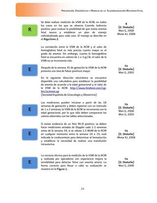 Prevención, Diagnóstico y Manejo de la Aloinmunización Materno-Fetal
26
Se debe realizar medición de VSM de la ACM, en todos
los casos en los que se observe Coombs Indirecto
positivo, para evaluar la posibilidad de que exista anemia
fetal severa y establecer un plan de manejo
individualizado para cada caso. El manejo se describe en
el Algoritmo 2.Algoritmo 2.Algoritmo 2.Algoritmo 2.
BBBB
(E:(E:(E:(E: Shekelle)Shekelle)Shekelle)Shekelle)
Mari G, 2000
Moise KJ, 2008
La correlación entre la VSM de la ACM y el valor de
hemoglobina fetal es más precisa cuanto mayor es el
grado de anemia. Sin embargo, cuanto la hemoglobina
fetal se encuentra en valores de 1 a 3 gr/dL el valor de la
VSM no se incrementa más.
Después de la semana 35 de gestación la VSM de la ACM
presenta una tasa de falsos positivos mayor.
En la siguiente dirección electrónica se encuentra
disponible una calculadora para establecer la posibilidad
de anemia de acuerdo a la edad gestacional y el valor de
la VSM de la ACM: http://www.fetaltest.com/cgi-
bin/acmtest.cgi
(Sociedad Española de Ginecología y Obstetricia)
IIaIIaIIaIIa
(E:(E:(E:(E: Shekelle)Shekelle)Shekelle)Shekelle)
Mari G, 2002
Las mediciones pueden iniciarse a partir de las 18
semanas de gestación y deben repetirse con un intervalo
de 1 a 2 semanas; la VSM de la ACM se incrementa con la
edad gestacional, por lo que sólo deben compararse los
valores obtenidos con las tablas seleccionadas.
IIaIIaIIaIIa
(E:(E:(E:(E: Shekelle)Shekelle)Shekelle)Shekelle)
Mari G, 2000
Mari G, 2005
Si existe evidencia de un feto Rh-D positivo, se deben
hacer mediciones seriadas de Doppler cada 1-2 semanas
antes de la semana 24, si se rebasa 1.5 MoM de la ACM
en cualquier momento entre la semana 24 a 35, está
indicada la cordocentesis para determinar el hematocrito
y establecer la necesidad de realizar una transfusión
intrauterina.
IIaIIaIIaIIa
(E:(E:(E:(E: Shekelle)Shekelle)Shekelle)Shekelle)
Moise KJ, 2008
La correcta técnica para la medición de la VSM de la ACM
y realizada por operadores con experiencia mejora la
sensibilidad para detectar fetos con anemia severa. La
forma correcta para llevar a cabo su evaluación se
muestra en la Figura 1.Figura 1.Figura 1.Figura 1.
IIaIIaIIaIIa
(E:(E:(E:(E: Shekelle)Shekelle)Shekelle)Shekelle)
Mari G, 2000
RRRR
EEEE
EEEE
EEEE
EEEE
 
