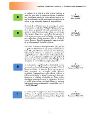 Prevención, Diagnóstico y Manejo de la Aloinmunización Materno-Fetal
27
La medición de la VSM de la ACM no debe realizarse a
todos los fetos, sólo se encuentra indicada en aquellos
con sospecha de anemia; de lo contrario en lugar de ser
una herramienta útil, podría ser un peligro por abuso de la
misma, ya que aumentaría el riesgo de falsos positivos.
CCCC
(E:(E:(E:(E: Shekelle)Shekelle)Shekelle)Shekelle)
Mari G, 2000
El manejo de un feto con riesgo de anemia puede basarse
en la medición seriada de la VSM de la ACM; sin embargo,
si no existe el personal entrenado adecuadamente en
realizar el procedimiento es mejor utilizar una estrategia
diferente para diagnosticar anemia fetal. Por ejemplo, si
existe un centro cercano en el cual exista entrenamiento
para realizar éste método, la gestante debe ser referida al
mismo. De no ser disponible esta opción, la paciente debe
de ser informada de la limitación existente.
CCCC
(E:(E:(E:(E: Shekelle)Shekelle)Shekelle)Shekelle)
Mari G, 2005
Los niveles normales de Hemoglobina fetal (Hb), son de
11 g/dl a las 20 semanas de gestación y pueden alcanzar
hasta 16 g/dl al término; alteraciones como derrames,
incluyendo la anasarca, se alcanzan a visualizar por
ecografía hasta que existen niveles drásticos de anemia,
como son: 7 g/dl en el segundo trimestre y 9 g/dl en el
tercero. Es importante considerar estos hallazgos en el
diagnóstico de anemia fetal severa por ultrasonido.
En el diagnóstico ecográfico de la evolución de la anemia
se encuentran ciertos hallazgos que contemplan al feto, al
líquido amniótico y la placenta; de tal manera que en
fases tempranas se contempla ascitis, derrame
pericárdico, hepatoesplenomegalia, edema cutáneo, y
polihidramnios todos en grado leve, aumento de grosor
placentario y vitalidad disminuida; en fases tardías,
además del empeoramiento de lo previamente descrito,
es posible observar la presencia de hidrops. La anasarca
aparece en fetos con niveles de Hb comprendidas entre 2
a 6 g/dl (Figura 2)(Figura 2)(Figura 2)(Figura 2)
IIIIIIIIIIII
(E:(E:(E:(E: Shekelle)Shekelle)Shekelle)Shekelle)
Poissonnier MH, 1998
La anemia severa puede provocar alteraciones en el ritmo
cardíaco, en el registro cardiotocográfico es posible
observar una variabilidad sinusoidal, incluso después de
una transfusión intrauterina.
IIIIIIIIIIII
(E:(E:(E:(E: Shekelle)Shekelle)Shekelle)Shekelle)
Poissonnier MH, 1998
RRRR
EEEE
EEEE
RRRR
 