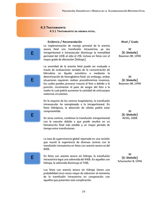 Prevención, Diagnóstico y Manejo de la Aloinmunización Materno-Fetal
28
4.34.34.34.3 TratamienTratamienTratamienTratamientotototo
4.3.1 Tratamiento de anemia fetal.4.3.1 Tratamiento de anemia fetal.4.3.1 Tratamiento de anemia fetal.4.3.1 Tratamiento de anemia fetal.
Evidencia / RecomendaciónEvidencia / RecomendaciónEvidencia / RecomendaciónEvidencia / Recomendación Nivel / GradoNivel / GradoNivel / GradoNivel / Grado
La implementación de manejo prenatal de la anemia
severa fetal con transfusión intrauterina, ya sea
intraperitoneal o intravascular disminuye la mortalidad
perinatal del 16% al sólo el 2%; incluso en fetos con el
mayor grado de afectación (hidrops).
IIIIIIIIIIII
(E:(E:(E:(E: Shekelle)Shekelle)Shekelle)Shekelle)
Bowman JM, 1998
La severidad de la anemia fetal puede ser evaluada a
través de evaluaciones seriadas de la concentración de
bilirrubina en líquido amniótico o mediante la
determinación de hemoglobina fetal; sin embargo, ambas
situaciones requieren realizar procedimientos invasivos,
los cuales pueden provocar trauma al feto o debido a la
punción, incrementar el paso de sangre del feto a la
madre lo cual podría aumentar la cantidad de anticuerpos
maternos circulantes.
IIIIIIIIIIII
(E:(E:(E:(E: Shekelle)Shekelle)Shekelle)Shekelle)
Bowman JM, 1998
En la mayoría de los centros hospitalarios, la transfusión
intravascular ha reemplazado a la intraperitoneal. En
fetos hidrópicos, la absorción de células podría estar
comprometida.
En otros centros, combinan la transfusión intraperitoneal
con la vascular debido a que puede resultar en un
hematocrito fetal más estable y un mayor periodo de
tiempo entre transfusiones.
IIIIIIIIIIII
(E: Shekelle)(E: Shekelle)(E: Shekelle)(E: Shekelle)
ACOG, 2008
La tasa de supervivencia global reportada en una revisión
que reunió la experiencia de diversos centros con la
transfusión intrauterina en fetos con anemia severa es del
84%.
En fetos con anemia severa sin hidrops, la transfusión
intrauterina logra una sobrevida del 94%. En aquellos con
hidrops, la sobrevida disminuye al 74%.
Los fetos con anemia severa sin hidrops tienen una
probabilidad cinco veces mayor de sobrevivir al momento
de la transfusión intrauterina en comparación con
aquellos que presentan esta complicación.
IIIIIIIIIIII
(E:(E:(E:(E: Shekelle)Shekelle)Shekelle)Shekelle)
Schumacher B, 1996
EEEE
EEEE
EEEE
EEEE
 