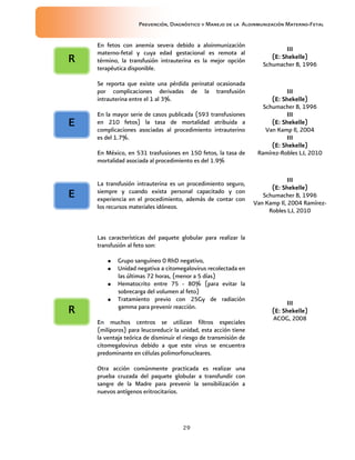 Prevención, Diagnóstico y Manejo de la Aloinmunización Materno-Fetal
29
En fetos con anemia severa debido a aloinmunización
materno-fetal y cuya edad gestacional es remota al
término, la transfusión intrauterina es la mejor opción
terapéutica disponible.
IIIIIIIIIIII
(E:(E:(E:(E: Shekelle)Shekelle)Shekelle)Shekelle)
Schumacher B, 1996
Se reporta que existe una pérdida perinatal ocasionada
por complicaciones derivadas de la transfusión
intrauterina entre el 1 al 3%.
En la mayor serie de casos publicada (593 transfusiones
en 210 fetos) la tasa de mortalidad atribuida a
complicaciones asociadas al procedimiento intrauterino
es del 1.7%.
En México, en 531 trasfusiones en 150 fetos, la tasa de
mortalidad asociada al procedimiento es del 1.9%
IIIIIIIIIIII
(E:(E:(E:(E: Shekelle)Shekelle)Shekelle)Shekelle)
Schumacher B, 1996
IIIIIIIIIIII
(E:(E:(E:(E: Shekelle)Shekelle)Shekelle)Shekelle)
Van Kamp Il, 2004
IIIIIIIIIIII
(E:(E:(E:(E: Shekelle)Shekelle)Shekelle)Shekelle)
Ramírez-Robles LJ, 2010
La transfusión intrauterina es un procedimiento seguro,
siempre y cuando exista personal capacitado y con
experiencia en el procedimiento, además de contar con
los recursos materiales idóneos.
IIIIIIIIIIII
(E:(E:(E:(E: Shekelle)Shekelle)Shekelle)Shekelle)
Schumacher B, 1996
Van Kamp Il, 2004 Ramírez-
Robles LJ, 2010
Las características del paquete globular para realizar la
transfusión al feto son:
• Grupo sanguíneo 0 RhD negativo,
• Unidad negativa a citomegalovirus recolectada en
las últimas 72 horas, (menor a 5 días)
• Hematocrito entre 75 - 80% (para evitar la
sobrecarga del volumen al feto)
• Tratamiento previo con 25Gy de radiación
gamma para prevenir reacción.
En muchos centros se utilizan filtros especiales
(miliporos) para leucoreducir la unidad, esta acción tiene
la ventaja teórica de disminuir el riesgo de transmisión de
citomegalovirus debido a que este virus se encuentra
predominante en células polimorfonucleares.
Otra acción comúnmente practicada es realizar una
prueba cruzada del paquete globular a transfundir con
sangre de la Madre para prevenir la sensibilización a
nuevos antígenos eritrocitarios.
IIIIIIIIIIII
(E: Shekelle)(E: Shekelle)(E: Shekelle)(E: Shekelle)
ACOG, 2008
EEEE
RRRR
EEEE
RRRR
 