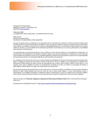 Prevención, Diagnóstico y Manejo de la Aloinmunización Materno-Fetal
3
Durango 289- 1A Colonia Roma
Delegación Cuauhtémoc, 06700 México, DF.
Página Web: www.imss.gob.mx
Publicado por IMSS
© Copyright IMSS “Derechos Reservados”. Ley Federal de Derecho de Autor
Editor General
División de Excelencia Clínica
Coordinación de Unidades Médicas de Alta Especialidad
Esta guía de práctica clínica fue elaborada con la participación de las instituciones que conforman el Sistema Nacional de Salud, bajo la
coordinación del Centro Nacional de Excelencia Tecnológica en Salud. Los autores han hecho un esfuerzo por asegurarse de que la información
aquí contenida sea completa y actual; por lo que asumen la responsabilidad editorial por el contenido de esta guía, declaran que no tienen
conflicto de intereses y en caso de haberlo lo han manifestado puntualmente, de tal manera que no se afecte su participación y la confiabilidad
de las evidencias y recomendaciones.
Las recomendaciones son de carácter general, por lo que no definen un curso único de conducta en un procedimiento o tratamiento. Las
recomendaciones aquí establecidas, al ser aplicadas en la práctica, podrían tener variaciones justificadas con fundamento en el juicio clínico de
quien las emplea como referencia, así como en las necesidades específicas y preferencias de cada paciente en particular, los recursos disponibles
al momento de la atención y la normatividad establecida por cada Institución o área de práctica.
En cumplimiento de los artículos 28 y 29 de la Ley General de Salud; 50 del Reglamento Interior de la Comisión Interinstitucional del Cuadro
Básico y Catálogo de Insumos del Sector Salud y Primero del Acuerdo por el que se establece que las dependencias y entidades de la
Administración Pública Federal que presten servicios de salud aplicarán, para el primer nivel de atención médica el cuadro básico y, en el
segundo y tercer nivel, el catálogo de insumos, las recomendaciones contenidas en las GPC con relación a la prescripción de fármacos y
biotecnológicos, deberán aplicarse con apego a los cuadros básicos de cada Institución.
Este documento puede reproducirse libremente sin autorización escrita, con fines de enseñanza y actividades no lucrativas, dentro del Sistema
Nacional de Salud. Queda prohibido todo acto por virtud del cual el Usuario pueda explotar o servirse comercialmente, directa o
indirectamente, en su totalidad o parcialmente, o beneficiarse, directa o indirectamente, con lucro, de cualquiera de los contenidos, imágenes,
formas, índices y demás expresiones formales que formen parte del mismo, incluyendo la modificación o inserción de textos o logotipos.
Deberá ser citado como:::: Prevención, DiagnósticoPrevención, DiagnósticoPrevención, DiagnósticoPrevención, Diagnóstico y Manejo de lay Manejo de lay Manejo de lay Manejo de la AloinmunizaciónAloinmunizaciónAloinmunizaciónAloinmunización MMMMaternoaternoaternoaterno----FFFFetaletaletaletal. México: Instituto Mexicano del Seguro
Social, 2011.
Esta guía puede ser descargada de Internet en: http://www.imss.gob.mx/profesionales/guiasclinicas/Pages/guias.aspx
 