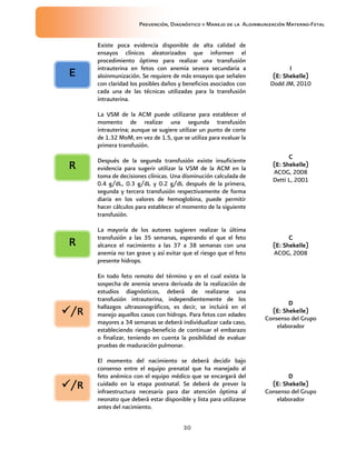Prevención, Diagnóstico y Manejo de la Aloinmunización Materno-Fetal
30
Existe poca evidencia disponible de alta calidad de
ensayos clínicos aleatorizados que informen el
procedimiento óptimo para realizar una transfusión
intrauterina en fetos con anemia severa secundaria a
aloinmunización. Se requiere de más ensayos que señalen
con claridad los posibles daños y beneficios asociados con
cada una de las técnicas utilizadas para la transfusión
intrauterina.
IIII
(E: Shekelle)(E: Shekelle)(E: Shekelle)(E: Shekelle)
Dodd JM, 2010
La VSM de la ACM puede utilizarse para establecer el
momento de realizar una segunda transfusión
intrauterina; aunque se sugiere utilizar un punto de corte
de 1.32 MoM, en vez de 1.5, que se utiliza para evaluar la
primera transfusión.
Después de la segunda transfusión existe insuficiente
evidencia para sugerir utilizar la VSM de la ACM en la
toma de decisiones clínicas. Una disminución calculada de
0.4 g/dL, 0.3 g/dL y 0.2 g/dL después de la primera,
segunda y tercera transfusión respectivamente de forma
diaria en los valores de hemoglobina, puede permitir
hacer cálculos para establecer el momento de la siguiente
transfusión.
CCCC
(E: Shekelle)(E: Shekelle)(E: Shekelle)(E: Shekelle)
ACOG, 2008
Detti L, 2001
La mayoría de los autores sugieren realizar la última
transfusión a las 35 semanas, esperando el que el feto
alcance el nacimiento a las 37 a 38 semanas con una
anemia no tan grave y así evitar que el riesgo que el feto
presente hidrops.
CCCC
(E: Shekelle)(E: Shekelle)(E: Shekelle)(E: Shekelle)
ACOG, 2008
En todo feto remoto del término y en el cual exista la
sospecha de anemia severa derivada de la realización de
estudios diagnósticos, deberá de realizarse una
transfusión intrauterina, independientemente de los
hallazgos ultrasonográficos, es decir, se incluirá en el
manejo aquellos casos con hidrops. Para fetos con edades
mayores a 34 semanas se deberá individualizar cada caso,
estableciendo riesgo-beneficio de continuar el embarazo
o finalizar, teniendo en cuenta la posibilidad de evaluar
pruebas de maduración pulmonar.
DDDD
(E:(E:(E:(E: Shekelle)Shekelle)Shekelle)Shekelle)
Consenso del Grupo
elaborador
El momento del nacimiento se deberá decidir bajo
consenso entre el equipo prenatal que ha manejado al
feto anémico con el equipo médico que se encargará del
cuidado en la etapa postnatal. Se deberá de prever la
infraestructura necesaria para dar atención óptima al
neonato que deberá estar disponible y lista para utilizarse
antes del nacimiento.
DDDD
(E: Shekelle)(E: Shekelle)(E: Shekelle)(E: Shekelle)
Consenso del Grupo
elaborador
EEEE
/R/R/R/R
RRRR
RRRR
/R/R/R/R
 
