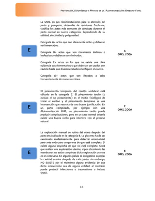 Prevención, Diagnóstico y Manejo de la Aloinmunización Materno-Fetal
32
La OMS, en sus recomendaciones para la atención del
parto y puerperio, obtenidas de revisiones Cochrane,
clasifica los actos más comunes de conducta durante el
parto normal en cuatro categorías, dependiendo de su
utilidad, efectividad y peligrosidad:
Categoría A= actos que son claramente útiles y debieran
ser fomentados.
Categoria B= actos que son claramente dañinos o
inefectivos y debieran ser eliminados.
Categoría C= actos en los que no existe una clara
evidencia para fomentarlos y que deberían ser usados con
cautela hasta que diversos estudios clarifiquen el asunto.
Categoría D= actos que son llevados a cabo
frecuentemente de manera errónea.
AAAA
OMSOMSOMSOMS, 2006, 2006, 2006, 2006
El pinzamiento temprano del cordón umbilical está
ubicado en la categoría C. El pinzamiento tardío (o
incluso el no pinzamiento) es el medio fisiológico de
tratar el cordón y el pinzamiento temprano es una
intervención que necesita de una buena justificación. En
un parto complicado, por ejemplo con una
Aloinmunización RhD, un pinzamiento tardío puede
producir complicaciones, pero en un caso normal debería
existir una buena razón para interferir con el proceso
natural.
CCCC
OMSOMSOMSOMS, 2006, 2006, 2006, 2006
La exploración manual de rutina del útero después del
parto está ubicada en la categoría B. La placenta ha de ser
examinada cuidadosamente para detectar anormalidad
pero ante todo para asegurarse de que esté completa. Si
existe alguna sospecha de que no está completa habrá
que realizar una exploración uterina; si por el contrario las
membranas no están completas dicha exploración uterina
no es necesaria. En algunos países es obligatorio explorar
la cavidad uterina después de cada parto; sin embargo,
NO EXISTE por el momento alguna evidencia de que
dicha intervención sea de alguna utilidad, al contrario
puede producir infecciones o traumatismo o incluso
shock.
BBBB
OMSOMSOMSOMS, 2006, 2006, 2006, 2006
EEEE
EEEE
EEEE
 