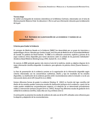 Prevención, Diagnóstico y Manejo de la Aloinmunización Materno-Fetal
37
Tercera etapaTercera etapaTercera etapaTercera etapa
Se realizó una búsqueda de revisiones sistemáticas en la biblioteca Cochrane, relacionadas con el tema de
Aloinmunización Materno-Fetal. Se obtuvieron 1 RS, la cual tuvo información relevante para la elaboración
de la guía
5.2 Sistemas de clasificación de la evidencia y fuerza de la5.2 Sistemas de clasificación de la evidencia y fuerza de la5.2 Sistemas de clasificación de la evidencia y fuerza de la5.2 Sistemas de clasificación de la evidencia y fuerza de la
recomendaciónrecomendaciónrecomendaciónrecomendación
Criterios para Gradar la EvidenciaCriterios para Gradar la EvidenciaCriterios para Gradar la EvidenciaCriterios para Gradar la Evidencia
El concepto de Medicina Basada en la Evidencia (MBE) fue desarrollado por un grupo de internistas y
epidemiólogos clínicos, liderados por Gordon Guyatt, de la Escuela de Medicina de la Universidad McMaster
de Canadá. En palabras de David Sackett, “la MBE es la utilización consciente, explícita y juiciosa de la
mejor evidencia clínica disponible para tomar decisiones sobre el cuidado de los pacientes individuales”
(Evidence-Based Medicine Working Group 1992, Sackett DL et al, 1996).
En esencia, la MBE pretende aportar más ciencia al arte de la medicina, siendo su objetivo disponer de la
mejor información científica disponible -la evidencia- para aplicarla a la práctica clínica (Guerra Romero L ,
1996).
La fase de presentación de la evidencia consiste en la organización de la información disponible según
criterios relacionados con las características cualitativas, diseño y tipo de resultados de los estudios
disponibles. La clasificación de la evidencia permite emitir recomendaciones sobre la inclusión o no de una
intervención dentro de la GPC (Jovell AJ et al, 2006).
Existen diferentes formas de gradar la evidencia (Harbour R 2001) en función del rigor científico del
diseño de los estudios pueden construirse escalas de clasificación jerárquica de la evidencia, a partir de las
cuales pueden establecerse recomendaciones respecto a la adopción de un determinado procedimiento
médico o intervención sanitaria (Guyatt GH et al, 1993). Aunque hay diferentes escalas de gradación de la
calidad de la evidencia científica, todas ellas son muy similares entre sí.
A continuación se presentan las escalas de evidencia de cada una de las GPC utilizadas como referencia para
la adopción y adaptación de las recomendaciones.
 