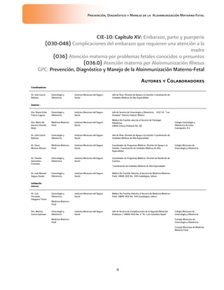 Prevención, Diagnóstico y Manejo de la Aloinmunización Materno-Fetal
4
CIE-10: Capítulo XV: Embarazo, parto y puerperio
(O30-O48) Complicaciones del embarazo que requieren una atención a la
madre
(O36) Atención materna por problemas fetales conocidos o presuntos
(O36.0) Atención materna por Aloinmunización Rhesus
GPC: Prevención, Diagnóstico y Manejo de la Aloinmunización Materno-Fetal
AutoresAutoresAutoresAutores yyyy ColaboradoresColaboradoresColaboradoresColaboradores
Coordinadores:Coordinadores:Coordinadores:Coordinadores:
Dr. Julio García
Baltazar
Ginecología y
Obstetricia
Instituto Mexicano del Seguro
Social
Jefe de Área. División de Apoyo a la Gestión. Coordinación de
Unidades Médicas de Alta Especialidad
Autores :Autores :Autores :Autores :
Dra. Reyna Erika
Franco Laguna
Ginecología y
Obstetricia
Instituto Mexicano del Seguro
Social
Jefe de Servicio de Ginecología y Obstetricia. HGZ 1A “Los
Venados” Distrito Federal, México
Dra. María del
Socorro Heredia
Borja
Medicina Materno-
Fetal
Instituto Mexicano del Seguro
Social
Médico No Familiar adscrito al Servicio de Fisiología
Obstétrica.
UMAE Gineco-Pediatría No. 48
Colegio Ginecología y
Obstetricia de Léon,
Guanajuato, A.C.
Dr. Julio García
Baltazar
Ginecología y
Obstetricia
Instituto Mexicano del Seguro
Social
Jefe de Área. División de Apoyo a la Gestión. Coordinación de
Unidades Médicas de Alta Especialidad
Dr. Oscar
Moreno Álvarez
Medicina Materno-
Fetal
Instituto Mexicano del Seguro
Social
Coordinador de Programas Médicos. División de Apoyo a la
Gestión. Coordinación de Unidades Médicas de Alta
Especialidad
Colegio Mexicano de
Ginecología y Obstetricia
Dr. Claudio
Quinzaños
Fresnedo
Ginecología y
Obstetricia
Instituto Mexicano del Seguro
Social
Coordinador de Programas Médicos. División de Rendición de
Cuentas.
Coordinación de Unidades Médicas de Alta Especialidad
Dr. José Manuel
Segura Zavala
Ginecología y
Obstetricia
Instituto Mexicano del Seguro
Social
Médico No Familiar Adscrito al Servicio de Medicina Materno-
Fetal. UMAE HGO No. 344 Guadalajara, Jalisco.
ValidaciónValidaciónValidaciónValidación
interna:interna:interna:interna:
Dr. Luis
Fernando
Oseguera Torres
Ginecología y
Obstetricia
Medicina Materno-
Fetal
Instituto Mexicano del Seguro
Social
Médico No Familiar Adscrito al Servicio de Medicina Materno-
Fetal. UMAE HGO No. 344 Guadalajara, Jalisco.
Dra. Maritza
García Espinosa
Ginecología y
Obstetricia
Medicina Materno-
Fetal
Instituto Mexicano del Seguro
Social
Jefe de Servicio de Complicaciones de la Segunda Mitad del
Embarazo / UMAE HGO No. 4 “Dr. Luis Castelazo Ayala”
Colegio Mexicano de
Ginecología y Obstetricia
Consejo Mexicano de
Ginecología y Obstetricia
Consejo Mexicano de Medicina
Materno Fetal
 