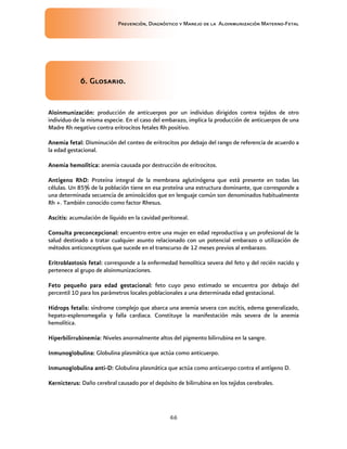 Prevención, Diagnóstico y Manejo de la Aloinmunización Materno-Fetal
46
6666.... GlosariGlosariGlosariGlosarioooo....
AAAAloinmunización:loinmunización:loinmunización:loinmunización: producción de anticuerpos por un individuo dirigidos contra tejidos de otro
individuo de la misma especie. En el caso del embarazo, implica la producción de anticuerpos de una
Madre Rh negativo contra eritrocitos fetales Rh positivo.
AAAAnemia fetal:nemia fetal:nemia fetal:nemia fetal: Disminución del conteo de eritrocitos por debajo del rango de referencia de acuerdo a
la edad gestacional.
AAAAnemia hemolítica:nemia hemolítica:nemia hemolítica:nemia hemolítica: anemia causada por destrucción de eritrocitos.
AAAAntígeno RhDntígeno RhDntígeno RhDntígeno RhD:::: Proteína integral de la membrana aglutinógena que está presente en todas las
células. Un 85% de la población tiene en esa proteína una estructura dominante, que corresponde a
una determinada secuencia de aminoácidos que en lenguaje común son denominados habitualmente
Rh +. También conocido como factor Rhesus.
AAAAscitis:scitis:scitis:scitis: acumulación de líquido en la cavidad peritoneal.
CCCConsultaonsultaonsultaonsulta preconcepcional:preconcepcional:preconcepcional:preconcepcional: encuentro entre una mujer en edad reproductiva y un profesional de la
salud destinado a tratar cualquier asunto relacionado con un potencial embarazo o utilización de
métodos anticonceptivos que sucede en el transcurso de 12 meses previos al embarazo.
EEEEritroblastosis fetal:ritroblastosis fetal:ritroblastosis fetal:ritroblastosis fetal: corresponde a la enfermedad hemolítica severa del feto y del recién nacido y
pertenece al grupo de aloinmunizaciones.
FFFFeto pequeño para edad gestacional:eto pequeño para edad gestacional:eto pequeño para edad gestacional:eto pequeño para edad gestacional: feto cuyo peso estimado se encuentra por debajo del
percentil 10 para los parámetros locales poblacionales a una determinada edad gestacional.
HHHHiiiidropsdropsdropsdrops fetalisfetalisfetalisfetalis:::: síndrome complejo que abarca una anemia severa con ascitis, edema generalizado,
hepato-esplenomegalia y falla cardiaca. Constituye la manifestación más severa de la anemia
hemolítica.
HHHHiperbilirrubinemia:iperbilirrubinemia:iperbilirrubinemia:iperbilirrubinemia: Niveles anormalmente altos del pigmento bilirrubina en la sangre.
Inmunoglobulina:Inmunoglobulina:Inmunoglobulina:Inmunoglobulina: Globulina plasmática que actúa como anticuerpo.
Inmunoglobulina antiInmunoglobulina antiInmunoglobulina antiInmunoglobulina anti----D:D:D:D: Globulina plasmática que actúa como anticuerpo contra el antígeno D.
KKKKernicterus:ernicterus:ernicterus:ernicterus: Daño cerebral causado por el depósito de bilirrubina en los tejidos cerebrales.
 