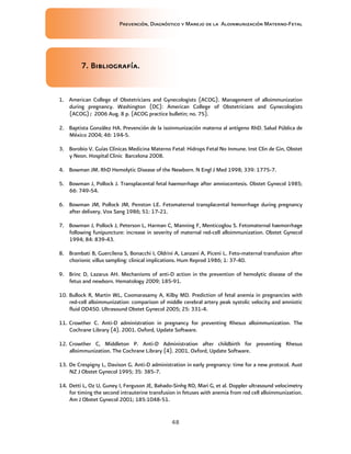 Prevención, Diagnóstico y Manejo de la Aloinmunización Materno-Fetal
48
7. Bibliografía.7. Bibliografía.7. Bibliografía.7. Bibliografía.
1. American College of Obstetricians and Gynecologists (ACOG). Management of alloimmunization
during pregnancy. Washington (DC): American College of Obstetricians and Gynecologists
(ACOG); 2006 Aug. 8 p. (ACOG practice bulletin; no. 75).
2. Baptista González HA. Prevención de la isoinmunización materna al antígeno RhD. Salud Pública de
México 2004; 46: 194-5.
3. Borobio V. Guías Clínicas Medicina Materno Fetal: Hidrops Fetal No Inmune. Inst Clin de Gin, Obstet
y Neon. Hospital Clinic Barcelona 2008.
4. Bowman JM. RhD Hemolytic Disease of the Newborn. N Engl J Med 1998; 339: 1775-7.
5. Bowman J, Pollock J. Transplacental fetal haemorrhage after amniocentesis. Obstet Gynecol 1985;
66: 749-54.
6. Bowman JM, Pollock JM, Penston LE. Fetomaternal transplacental hemorrhage during pregnancy
after delivery. Vox Sang 1986; 51: 17-21.
7. Bowman J, Pollock J, Peterson L, Harman C, Manning F, Menticoglou S. Fetomaternal haemorrhage
following funipuncture: increase in severity of maternal red-cell alloimmunization. Obstet Gynecol
1994; 84: 839-43.
8. Brambati B, Guercilena S, Bonacchi I, Oldrini A, Lanzani A, Piceni L. Feto-maternal transfusion after
chorionic villus sampling: clinical implications. Hum Reprod 1986; 1: 37-40.
9. Brinc D, Lazarus AH. Mechanisms of anti-D action in the prevention of hemolytic disease of the
fetus and newborn. Hematology 2009; 185-91.
10. Bullock R, Martin WL, Coomarasamy A, Kilby MD. Prediction of fetal anemia in pregnancies with
red-cell alloimmunization: comparison of middle cerebral artery peak systolic velocity and amniotic
fluid OD450. Ultrasound Obstet Gynecol 2005; 25: 331-4.
11. Crowther C. Anti-D administration in pregnancy for preventing Rhesus alloimmunization. The
Cochrane Library (4). 2001. Oxford, Update Software.
12. Crowther C, Middleton P. Anti-D Administration after childbirth for preventing Rhesus
alloimmunization. The Cochrane Library (4). 2001. Oxford, Update Software.
13. De Crespigny L, Davison G. Anti-D administration in early pregnancy: time for a new protocol. Aust
NZ J Obstet Gynecol 1995; 35: 385-7.
14. Detti L, Oz U, Guney I, Ferguson JE, Bahado-Sinhg RO, Mari G, et al. Doppler ultrasound velocimetry
for timing the second intrauterine transfusion in fetuses with anemia from red cell alloimmunization.
Am J Obstet Gynecol 2001; 185:1048-51.
 