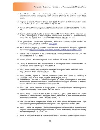Prevención, Diagnóstico y Manejo de la Aloinmunización Materno-Fetal
49
15. Dodd JM, Windrim RC, van Kamp IL. Techniques of intrauterine fetal transfusion for women with
red-cell isoimmunisation for improving health outcomes (Review). The Cochrane Library 2010,
Issue 6.
16. Fung-Kee K, Eason E. Directives cliniques de la SOGC. Prévention de l´allo-immunisation Foeto-
maternelle Rh. J Obstet Gynaecol Can 2003; 25(9): 774-83.
17. Hartwell E. Use of Rh immune globulin. ASCP Practice Parameter. Am J Clin Pathol 1998; 110:281-
302.
18. Hutchet J, Dallemagne S, Hutchet C, Brossard Y, Larsen M, Parmet-Mathieu F. The antepartum use
of anti-D immunoglobulin in Rhesus negative women. Parallel evaluation of a multicenter study
carried out in the region of Paris. J Gynecol Obstet Biol Reprod 1987; 16: 101-111.
19. ICSI (Institute for Clinical Sistem Improvement) Health Care Guideline: Routine Prenatal Care.
Fourteenth Edition, july 2010. Available in: www.icsi.org
20. INEGI. Población, Hogares y Vivienda. Cuadro Resumen. Indicadores de demografía y población;
Disponible en: http://www.inegi.org.mx/Sistemas/temasV2/Default.aspx?s=est&c=17484
21. James D. Anti-D prophylaxis in 1997: The Edinburgh Consensus Statement. Arch Dis Child Fetal
Neonatal Ed 1998;78:F161–F165.
22. Kumar S, O’Brien A. Recent developments in fetal medicine. BMJ 2004; 328: 1002-6.
23. Lubusky M. Prevention of RhD alloimmunization in RhD negative women. Biomed Pap Med Fac
Univ Palacky Olomouc Czech Repub. 2010; 154:3–8.
24. Mari G. Middle cerebral artery peak systolic velocity for the diagnosis of fetal anemia: the untold
story. Ultrasound Obstet Gynecol 2005; 25: 323–330.
25. Mari G, Deter RL, Carpenter RL, Rahman F, Zimmerman R, Moise KJ Jr, Dorman KF, Ludomirsky A,
Gonzalez R, Gomez R, Oz U, Detti L, Copel JA, Bahado-Singh R, Berry S,
26. Martinez-Poyer J, Blackwell SC. Noninvasive diagnosis by Doppler ultrasonography of fetal anemia
due to maternal red-cell alloimmunization. Collaborative Group for Doppler Assessment of the Blood
Velocity in Anemic Fetuses. N Engl JMed 2000; 342: 9–14.
27. Mari G, Detti L, Oz U, Zimmerman R, Duerig P, Stefos T. Accurate prediction of fetal hemoglobin by
Doppler ultrasonography. Obstet Gynecol 2002; 99: 589–593.
28. Mari G, Penso C, Sbracia M, Kern L, Levi D’Ancona R, Copel J. Delta OD450 and Doppler
velocimetry of the middle cerebral artery peak velocity in evaluation for fetal alloimmune hemolytic
disease: Which is best? Am J Obstet 1997; 180 (Suppl.): 18.
29. OMS. Guía Práctica de la Organización Mundial de la Salud: Cuidados en el parto normal. Grupo
técnico de trabajo del Departamento de Investigación y Salud Reproductiva. Ginebra 2006.
30. Pereira L, Jenkins TM, Berghella V. Conventional management of maternal red cell alloimmunization
compared with management by Doppler assessment of middle cerebral artery peak systolic velocity.
Am J Obstet Gynecol 2003; 189: 1002-6.
31. Pilgrim H, Lloyd-Jones M, Rees A. Routine antenatal anti-D prophylaxis for RhD-negative women: a
 