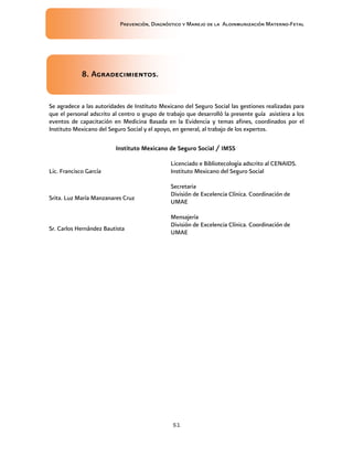 Prevención, Diagnóstico y Manejo de la Aloinmunización Materno-Fetal
51
8. Agradecimientos8. Agradecimientos8. Agradecimientos8. Agradecimientos....
Se agradece a las autoridades de Instituto Mexicano del Seguro Social las gestiones realizadas para
que el personal adscrito al centro o grupo de trabajo que desarrolló la presente guía asistiera a los
eventos de capacitación en Medicina Basada en la Evidencia y temas afines, coordinados por el
Instituto Mexicano del Seguro Social y el apoyo, en general, al trabajo de los expertos.
Instituto Mexicano de Seguro Social / IMSSInstituto Mexicano de Seguro Social / IMSSInstituto Mexicano de Seguro Social / IMSSInstituto Mexicano de Seguro Social / IMSS
Lic. Francisco García
Licenciado e Bibliotecología adscrito al CENAIDS.
Instituto Mexicano del Seguro Social
Srita. Luz María Manzanares Cruz
Secretaria
División de Excelencia Clínica. Coordinación de
UMAE
Sr. Carlos Hernández Bautista
Mensajería
División de Excelencia Clínica. Coordinación de
UMAE
 