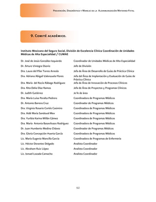 Prevención, Diagnóstico y Manejo de la Aloinmunización Materno-Fetal
52
9. Comité académico.9. Comité académico.9. Comité académico.9. Comité académico.
Instituto Mexicano del Seguro Social, División de ExcelenciaInstituto Mexicano del Seguro Social, División de ExcelenciaInstituto Mexicano del Seguro Social, División de ExcelenciaInstituto Mexicano del Seguro Social, División de Excelencia Clínica Coordinación de UnidadesClínica Coordinación de UnidadesClínica Coordinación de UnidadesClínica Coordinación de Unidades
Médicas de Alta Especialidad / CUMAEMédicas de Alta Especialidad / CUMAEMédicas de Alta Especialidad / CUMAEMédicas de Alta Especialidad / CUMAE
Dr. José de Jesús González Izquierdo Coordinador de Unidades Médicas de Alta Especialidad
Dr. Arturo Viniegra Osorio Jefe de División
Dra. Laura del Pilar Torres Arreola Jefa de Área de Desarrollo de Guías de Práctica Clínica
Dra. Adriana Abigail Valenzuela Flores Jefa del Área de Implantación y Evaluación de Guías de
Práctica Clínica
Dra. María del Rocío Rábago Rodríguez Jefa de Área de Innovación de Procesos Clínicos
Dra. Rita Delia Díaz Ramos Jefa de Área de Proyectos y Programas Clínicos
Dr. Judith Gutiérrez Je fe de área
Dra. María Luisa Peralta Pedrero Coordinadora de Programas Médicos
Dr. Antonio Barrera Cruz Coordinador de Programas Médicos
Dra. Virginia Rosario Cortés Casimiro Coordinadora de Programas Médicos
Dra. Aidé María Sandoval Mex Coordinadora de Programas Médicos
Dra. Yuribia Karina Millán Gámez Coordinadora de Programas Médicos
Dra. María Antonia Basavilvazo Rodríguez Coordinadora de Programas Médicos
Dr. Juan Humberto Medina Chávez Coordinador de Programas Médicos
Dra. Gloria Concepción Huerta García Coordinadora de Programas Médicos
Lic. María Eugenia Mancilla García Coordinadora de Programas de Enfermería
Lic. Héctor Dorantes Delgado Analista Coordinador
Lic. Abraham Ruiz López Analista Coordinador
Lic. Ismael Lozada Camacho Analista Coordinador
 