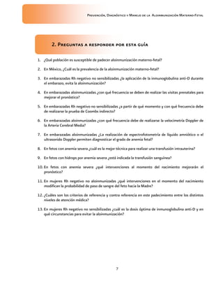 Prevención, Diagnóstico y Manejo de la Aloinmunización Materno-Fetal
7
2. Preguntas a responder por esta guía2. Preguntas a responder por esta guía2. Preguntas a responder por esta guía2. Preguntas a responder por esta guía
1. ¿Qué población es susceptible de padecer aloinmunización materno-fetal?
2. En México, ¿Cuál es la prevalencia de la aloinmunización materno-fetal?
3. En embarazadas Rh negativo no sensibilizadas ¿la aplicación de la inmunoglobulina anti-D durante
el embarazo, evita la aloinmunización?
4. En embarazadas aloinmunizadas ¿con qué frecuencia se deben de realizar las visitas prenatales para
mejorar el pronóstico?
5. En embarazadas Rh negativo no sensibilizadas ¿a partir de qué momento y con qué frecuencia debe
de realizarse la prueba de Coombs indirecto?
6. En embarazadas aloinmunizadas ¿con qué frecuencia debe de realizarse la velocimetría Doppler de
la Arteria Cerebral Media?
7. En embarazadas aloinmunizadas ¿La realización de espectrofotometría de líquido amniótico o el
ultrasonido Doppler permiten diagnosticar el grado de anemia fetal?
8. En fetos con anemia severa ¿cuál es la mejor técnica para realizar una transfusión intrauterina?
9. En fetos con hidrops por anemia severa ¿está indicada la transfusión sanguínea?
10. En fetos con anemia severa ¿qué intervenciones al momento del nacimiento mejorarán el
pronóstico?
11. En mujeres Rh negativo no aloinmunizadas ¿qué intervenciones en el momento del nacimiento
modifican la probabilidad de paso de sangre del feto hacia la Madre?
12. ¿Cuáles son los criterios de referencia y contra referencia en este padecimiento entre los distintos
niveles de atención médica?
13. En mujeres Rh negativo no sensibilizadas ¿cuál es la dosis óptima de inmunoglobulina anti-D y en
qué circunstancias para evitar la aloinmunización?
 