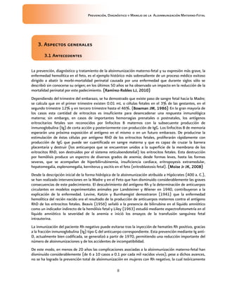 Prevención, Diagnóstico y Manejo de la Aloinmunización Materno-Fetal
8
3. Aspectos generales3. Aspectos generales3. Aspectos generales3. Aspectos generales
3.1 Antecedentes3.1 Antecedentes3.1 Antecedentes3.1 Antecedentes
La prevención, diagnóstico y tratamiento de la aloinmunización materno-fetal y su expresión más grave, la
enfermedad hemolítica en el feto, es el ejemplo histórico más sobresaliente de un proceso médico exitoso
dirigido a abatir la morbi-mortalidad perinatal causada por una enfermedad que durante siglos sólo se
describió sin conocerse su origen; en los últimos 50 años se ha observado un impacto en la reducción de la
mortalidad perinatal por este padecimiento. (Ramírez(Ramírez(Ramírez(Ramírez----Robles LJ, 2010)Robles LJ, 2010)Robles LJ, 2010)Robles LJ, 2010)
Dependiendo del trimestre del embarazo, se ha demostrado que existe paso de sangre fetal hacia la Madre;
se calcula que en el primer trimestre existen 0.01 mL o células fetales en el 3% de las gestantes, en el
segundo trimestre 12% y en tercero trimestre hasta el 46%. (Bowman JM, 1986)Bowman JM, 1986)Bowman JM, 1986)Bowman JM, 1986) En la gran mayoría de
los casos esta cantidad de eritrocitos es insuficiente para desencadenar una respuesta inmunológica
materna; sin embargo, en casos de importantes hemorragias prenatales o postnatales, los antígenos
eritrocitarios fetales son reconocidos por linfocitos B maternos con la subsecuente producción de
inmunoglobulina (Ig) de corta acción y posteriormente con producción de IgG. Los linfocitos B de memoria
esperarán una próxima exposición al antígeno en el mismo o en un futuro embarazo. De producirse la
estimulación de éstas células por antígeno RhD de los eritrocitos fetales, proliferarán rápidamente con
producción de IgG que puede ser cuantificada en sangre materna y que es capaz de cruzar la barrera
placentaria y destruir (los anticuerpos que se encuentran unidos a la superficie de la membrana de los
eritrocitos RhD, son destruidos por el sistema reticuloendotelial) los eritrocitos fetales. Esta destrucción
por hemólisis produce un espectro de diversos grados de anemia; desde formas leves, hasta las formas
severas, que se acompañan de hiperbilirrubinemia, insuficiencia cardiaca, eritropoyesis extramedular,
hepatomegalia, esplenomegalia, kerniterus y ascitis en el feto (eritroblastosis fetal). (Moise Jr JK, 2008)(Moise Jr JK, 2008)(Moise Jr JK, 2008)(Moise Jr JK, 2008)
Desde la descripción inicial de la forma hidrópica de la aloinmunización atribuida a Hipócrates (400 a. C.),
se han realizado intervenciones en la Madre y en el Feto que han disminuido considerablemente las graves
consecuencias de este padecimiento. El descubrimiento del antígeno Rh y la determinación de anticuerpos
circulantes en modelos experimentales animales por Landsteiner y Wiener en 1940, contribuyeron a la
explicación de la enfermedad. Levine, Katzin y Burnhamgist demostraron (1941) que la enfermedad
hemolítica del recién nacido era el resultado de la producción de anticuerpos maternos contra el antígeno
RhD de los eritrocitos fetales. Beavis (1956) señaló a la presencia de bilirrubina en el líquido amniótico
como un indicador indirecto de la hemólisis fetal y Liley (1963) estudió mediante espectrofotometría en el
líquido amniótico la severidad de la anemia e inició los ensayos de la transfusión sanguínea fetal
intrauterina.
La inmunización del paciente Rh negativo puede evitarse tras la inyección de hematíes Rh positivo, gracias
a la fracción inmunoglobulina (Ig) tipo G del anticuerpo correspondiente. Esta prevención mediante Ig anti-
D, actualmente bien codificada, se generalizó a partir de 1970, permitiendo una reducción importante del
número de aloinmunizaciones y de los accidentes de incompatibilidad.
De este modo, en menos de 20 años las complicaciones asociadas a la aloinmunización materno-fetal han
disminuido considerablemente (de 6 a 10 casos a 0.1 por cada mil nacidos vivos); pese a dichos avances,
no se ha logrado la prevención total de aloinmunización en mujeres con Rh negativo, la cual teóricamente
 