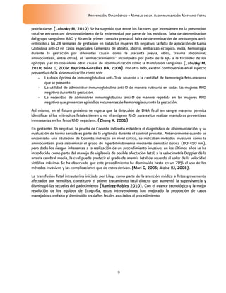 Prevención, Diagnóstico y Manejo de la Aloinmunización Materno-Fetal
9
podría darse. (Lubusky M, 2010)(Lubusky M, 2010)(Lubusky M, 2010)(Lubusky M, 2010) Se ha sugerido que entre los factores que intervienen en la prevención
total se encuentran: desconocimiento de la enfermedad por parte de los médicos, falta de determinación
del grupo sanguíneo ABO y Rh en la primer consulta prenatal, falta de determinación de anticuerpos anti-
eritrocito a las 28 semanas de gestación en todas las mujeres Rh negativo, la falta de aplicación de Gama
Globulina anti-D en casos especiales (amenaza de aborto, aborto, embarazo ectópico, mola, hemorragia
durante la gestación por diferentes causas como la placenta previa, óbito, trauma abdominal,
amniocentesis, entre otras), el “enmascaramiento” incompleto por parte de la IgG a la totalidad de los
epítopes y el no considerar otras causas de aloinmunización como la transfusión sanguínea (Lubusky M,Lubusky M,Lubusky M,Lubusky M,
2010; Brinc D, 2009;2010; Brinc D, 2009;2010; Brinc D, 2009;2010; Brinc D, 2009; BaptistaBaptistaBaptistaBaptista----González HA, 2004González HA, 2004González HA, 2004González HA, 2004).).).). Por otro lado, existen controversias en el aspecto
preventivo de la aloinmunización como son:
- La dosis óptima de inmunoglobulina anti-D de acuerdo a la cantidad de hemorragia feto-materna
que se presente.
- La utilidad de administrar inmunoglobulina anti-D de manera rutinaria en todas las mujeres RhD
negativo durante la gestación.
- La necesidad de administrar inmunoglobulina anti-D de manera repetida en las mujeres RhD
negativo que presentan episodios recurrentes de hemorragia durante la gestación.
Así mismo, en el futuro próximo se espera que la detección de DNA fetal en sangre materna permita
identificar si los eritrocitos fetales tienen o no el antígeno RhD, para evitar realizar maniobras preventivas
innecesarias en los fetos RhD negativos. ((((ZhongZhongZhongZhong X, 2001)X, 2001)X, 2001)X, 2001)
En gestantes Rh negativo, la prueba de Coombs indirecto establece el diagnóstico de aloinmunización, y su
evaluación de forma seriada es parte de la vigilancia durante el control prenatal. Anteriormente cuando se
encontraba una titulación de Coombs indirecto en nivel crítico, se indicaban métodos invasivos como la
amniocentesis para determinar el grado de hiperbilirrubinemia mediante densidad óptica (DO 450 nm),
pero dado los riesgos inherentes a la realización de un procedimiento invasivo, en los últimos años se ha
introducido como parte del manejo de vigilancia de posible afectación fetal, a la velocimetría Doppler de la
arteria cerebral media, la cual puede predecir el grado de anemia fetal de acuerdo al valor de la velocidad
sistólica máxima. Se ha observado que este procedimiento ha disminuido hasta en un 70% el uso de los
métodos invasivos y las complicaciones que de estos derivan. (Mari G, 2005;(Mari G, 2005;(Mari G, 2005;(Mari G, 2005; Moise KJMoise KJMoise KJMoise KJ, 2008), 2008), 2008), 2008).
La transfusión fetal intrauterina iniciada por Liley, como parte de la atención médica a fetos gravemente
afectados por hemólisis, constituyó el primer tratamiento fetal directo que aumentó la supervivencia y
disminuyó las secuelas del padecimiento (Ramirez(Ramirez(Ramirez(Ramirez----Robles 2010).Robles 2010).Robles 2010).Robles 2010). Con el avance tecnológico y la mejor
resolución de los equipos de Ecografía, estas intervenciones han mejorado la proporción de casos
manejados con éxito y disminuido los daños fetales asociados al procedimiento.
 