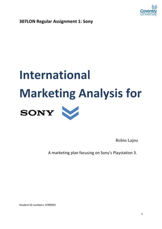 1
307LON Regular Assignment 1: Sony
International
Marketing Analysis for
Sony
Robin Lajou
A marketing plan focusing on Sony’s Playstation 3.
Student ID numbers: 4789945
 