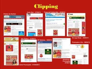 Clipping
Chance de Ganhar
Se Liga Dicas - 05/04/14
Promoção e Cia – 06/04/14
Achei Promoções - 01/04/2014
Dia Prático – 01/04/14
Times de Futebol.Net – 01/04/14
GF Notícias - 19/03/14
Amostras e
Promoções
07/04/14
Certo Star – 07/04/14
 