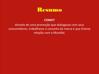 Resumo
COMO?
Através de uma promoção que dialogasse com seus
consumidores, trabalhasse o conceito da marca e que tivesse
relação com o Mundial.
 