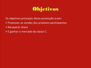Objetivos
Os objetivos principais desta promoção eram:
• Promover as vendas dos produtos participantes;
• Recuperar share
• E ganhar o mercado da classe C.
 