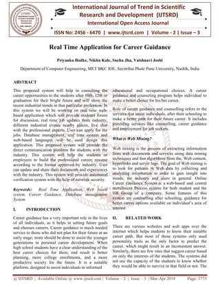 @ IJTSRD | Available Online @ www.ijtsrd.com
ISSN No: 2456
International
Research
Real Time Application for Career Guidance
Priyanka Bodke
Department of Computer Engineering, MET BKC IOE, Savitribai Phule Pune University, Nashik, India
ABSTRACT
This proposed system will help in consulting the
career opportunities to the students after 10th, 12th or
graduation for their bright future and will show the
recent industrial trends in that particular profession. In
this system we will be working on real time web
based application which will provide students forum
for discussion, real time job updates from industry,
different industrial events nearby places, live chat
with the professional experts. User can apply for the
jobs. Database management, real time system and
web-based languages will be used design this
application. This proposed system will provide the
direct communication platform for students with the
industry. This system will help the students or
employees to build the professional career, resume
according to the format approved by industry. User
can update and share their documents and experiences
with the industry. This system will provide automated
verification system with the help of network security.
Keywords: Real Time Application, Web based
system, Career Guidance, Database management
System
I. INTRODUCTION
Career guidance has a very important role in the lives
of all individuals, as it helps in setting future goals
and chooses careers. Career guidance is much needed
service to those who did not plan for their future at an
early stage; more should be done to assist the younger
generations in personal career development. When
high school students have a clear understanding of the
best career choices for them, end result is better
planning, more college enrollments, and a more
productive society for the future. It is a suitable
platform, designed to assist individuals in informed
@ IJTSRD | Available Online @ www.ijtsrd.com | Volume – 2 | Issue – 3 | Mar-Apr 2018
ISSN No: 2456 - 6470 | www.ijtsrd.com | Volume
International Journal of Trend in Scientific
Research and Development (IJTSRD)
International Open Access Journal
Real Time Application for Career Guidance
Priyanka Bodke, Nikita Kale, Sneha Jha, Vaishnavi Joshi
Computer Engineering, MET BKC IOE, Savitribai Phule Pune University, Nashik, India
This proposed system will help in consulting the
career opportunities to the students after 10th, 12th or
bright future and will show the
recent industrial trends in that particular profession. In
this system we will be working on real time web-
based application which will provide students forum
for discussion, real time job updates from industry,
dustrial events nearby places, live chat
with the professional experts. User can apply for the
jobs. Database management, real time system and
based languages will be used design this
application. This proposed system will provide the
ion platform for students with the
industry. This system will help the students or
employees to build the professional career, resume
according to the format approved by industry. User
can update and share their documents and experiences
This system will provide automated
verification system with the help of network security.
Real Time Application, Web based
system, Career Guidance, Database management
Career guidance has a very important role in the lives
of all individuals, as it helps in setting future goals
and chooses careers. Career guidance is much needed
service to those who did not plan for their future at an
assist the younger
generations in personal career development. When
high school students have a clear understanding of the
best career choices for them, end result is better
planning, more college enrollments, and a more
It is a suitable
platform, designed to assist individuals in informed
educational and occupational choices. A career
guidance and counseling program helps individual to
make a better choice for his/her career.
Role of career guidance and counselling refe
services that assist individuals, after their schooling to
make a better path for their future career. It includes
providing services like counselling, career guidance
and employment for job seekers.
What is Web Mining?
Web mining is the process of extracting information
from web documents and services using data mining
techniques and fast algorithms from the, Web content,
hyperlinks and server logs. The goal of Web mining is
to look for patterns in Web data by collecting
analyzing information in order to gain insight into
trends, the industry and users in general. Online
Career Guidance System is a
recruitment Process system for both student and the
HR Group of a company. Some features of this
system are counselling after schooling, guidance for
better career options available on individual’s area of
interest.
II. RELATED WORK
There are various websites and web apps over the
internet which helps students to know their suitable
career path. But most of those systems only used
personality traits as the only factor to predict the
career, which might result in an inconsistent answer.
Similarly, there are few sites that suggest career based
on only the interests of the students. The systems did
not use the capacity of the students to know whether
they would be able to survive in that field or not. The
Apr 2018 Page: 1773
6470 | www.ijtsrd.com | Volume - 2 | Issue – 3
Scientific
(IJTSRD)
International Open Access Journal
Real Time Application for Career Guidance
Computer Engineering, MET BKC IOE, Savitribai Phule Pune University, Nashik, India
educational and occupational choices. A career
guidance and counseling program helps individual to
make a better choice for his/her career.
Role of career guidance and counselling refers to the
services that assist individuals, after their schooling to
make a better path for their future career. It includes
providing services like counselling, career guidance
and employment for job seekers.
Web mining is the process of extracting information
from web documents and services using data mining
techniques and fast algorithms from the, Web content,
hyperlinks and server logs. The goal of Web mining is
to look for patterns in Web data by collecting and
analyzing information in order to gain insight into
trends, the industry and users in general. Online
is a web-based and central
recruitment Process system for both student and the
HR Group of a company. Some features of this
stem are counselling after schooling, guidance for
better career options available on individual’s area of
There are various websites and web apps over the
internet which helps students to know their suitable
f those systems only used
personality traits as the only factor to predict the
career, which might result in an inconsistent answer.
Similarly, there are few sites that suggest career based
on only the interests of the students. The systems did
capacity of the students to know whether
they would be able to survive in that field or not. The
 