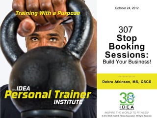 October 24, 2012




      307
     Stop
    Booking
   Sessions:
 Build Your Business!

                    PRESENTED BY


Debra Atkinson, MS, CSCS




   INSPIRE THE WORLD TO FITNESS®
© 2012 IDEA Health & Fitness Association. All Rights Reserved.
 