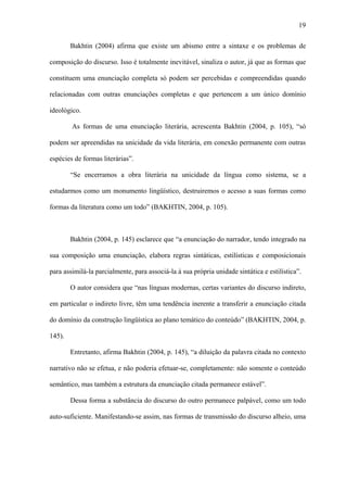 19

        Bakhtin (2004) afirma que existe um abismo entre a sintaxe e os problemas de

composição do discurso. Isso é totalmente inevitável, sinaliza o autor, já que as formas que

constituem uma enunciação completa só podem ser percebidas e compreendidas quando

relacionadas com outras enunciações completas e que pertencem a um único domínio

ideológico.

        As formas de uma enunciação literária, acrescenta Bakhtin (2004, p. 105), “só

podem ser apreendidas na unicidade da vida literária, em conexão permanente com outras

espécies de formas literárias”.

        “Se encerramos a obra literária na unicidade da língua como sistema, se a

estudarmos como um monumento lingüístico, destruiremos o acesso a suas formas como

formas da literatura como um todo” (BAKHTIN, 2004, p. 105).



        Bakhtin (2004, p. 145) esclarece que “a enunciação do narrador, tendo integrado na

sua composição uma enunciação, elabora regras sintáticas, estilísticas e composicionais

para assimilá-la parcialmente, para associá-la à sua própria unidade sintática e estilística”.

        O autor considera que “nas línguas modernas, certas variantes do discurso indireto,

em particular o indireto livre, têm uma tendência inerente a transferir a enunciação citada

do domínio da construção lingüística ao plano temático do conteúdo” (BAKHTIN, 2004, p.

145).

        Entretanto, afirma Bakhtin (2004, p. 145), “a diluição da palavra citada no contexto

narrativo não se efetua, e não poderia efetuar-se, completamente: não somente o conteúdo

semântico, mas também a estrutura da enunciação citada permanece estável”.

        Dessa forma a substância do discurso do outro permanece palpável, como um todo

auto-suficiente. Manifestando-se assim, nas formas de transmissão do discurso alheio, uma
 